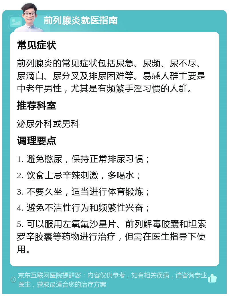 前列腺炎就医指南 常见症状 前列腺炎的常见症状包括尿急、尿频、尿不尽、尿滴白、尿分叉及排尿困难等。易感人群主要是中老年男性，尤其是有频繁手淫习惯的人群。 推荐科室 泌尿外科或男科 调理要点 1. 避免憋尿，保持正常排尿习惯； 2. 饮食上忌辛辣刺激，多喝水； 3. 不要久坐，适当进行体育锻炼； 4. 避免不洁性行为和频繁性兴奋； 5. 可以服用左氧氟沙星片、前列解毒胶囊和坦索罗辛胶囊等药物进行治疗，但需在医生指导下使用。