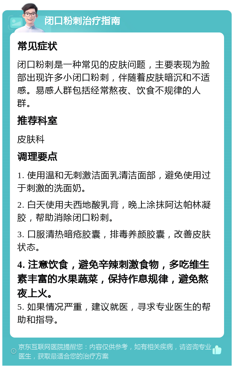 闭口粉刺治疗指南 常见症状 闭口粉刺是一种常见的皮肤问题，主要表现为脸部出现许多小闭口粉刺，伴随着皮肤暗沉和不适感。易感人群包括经常熬夜、饮食不规律的人群。 推荐科室 皮肤科 调理要点 1. 使用温和无刺激洁面乳清洁面部，避免使用过于刺激的洗面奶。 2. 白天使用夫西地酸乳膏，晚上涂抹阿达帕林凝胶，帮助消除闭口粉刺。 3. 口服清热暗疮胶囊，排毒养颜胶囊，改善皮肤状态。 4. 注意饮食，避免辛辣刺激食物，多吃维生素丰富的水果蔬菜，保持作息规律，避免熬夜上火。 5. 如果情况严重，建议就医，寻求专业医生的帮助和指导。