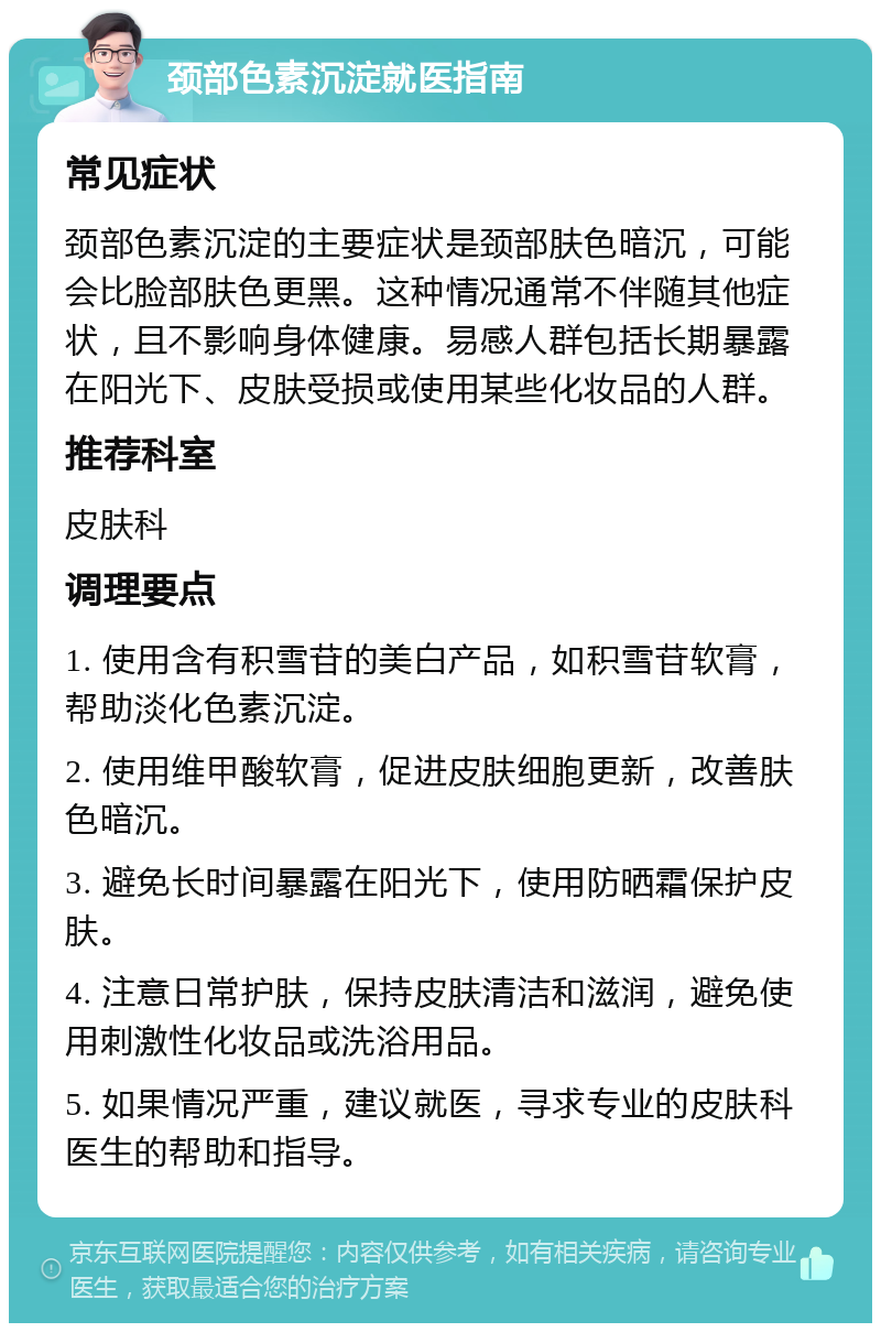 颈部色素沉淀就医指南 常见症状 颈部色素沉淀的主要症状是颈部肤色暗沉，可能会比脸部肤色更黑。这种情况通常不伴随其他症状，且不影响身体健康。易感人群包括长期暴露在阳光下、皮肤受损或使用某些化妆品的人群。 推荐科室 皮肤科 调理要点 1. 使用含有积雪苷的美白产品，如积雪苷软膏，帮助淡化色素沉淀。 2. 使用维甲酸软膏，促进皮肤细胞更新，改善肤色暗沉。 3. 避免长时间暴露在阳光下，使用防晒霜保护皮肤。 4. 注意日常护肤，保持皮肤清洁和滋润，避免使用刺激性化妆品或洗浴用品。 5. 如果情况严重，建议就医，寻求专业的皮肤科医生的帮助和指导。