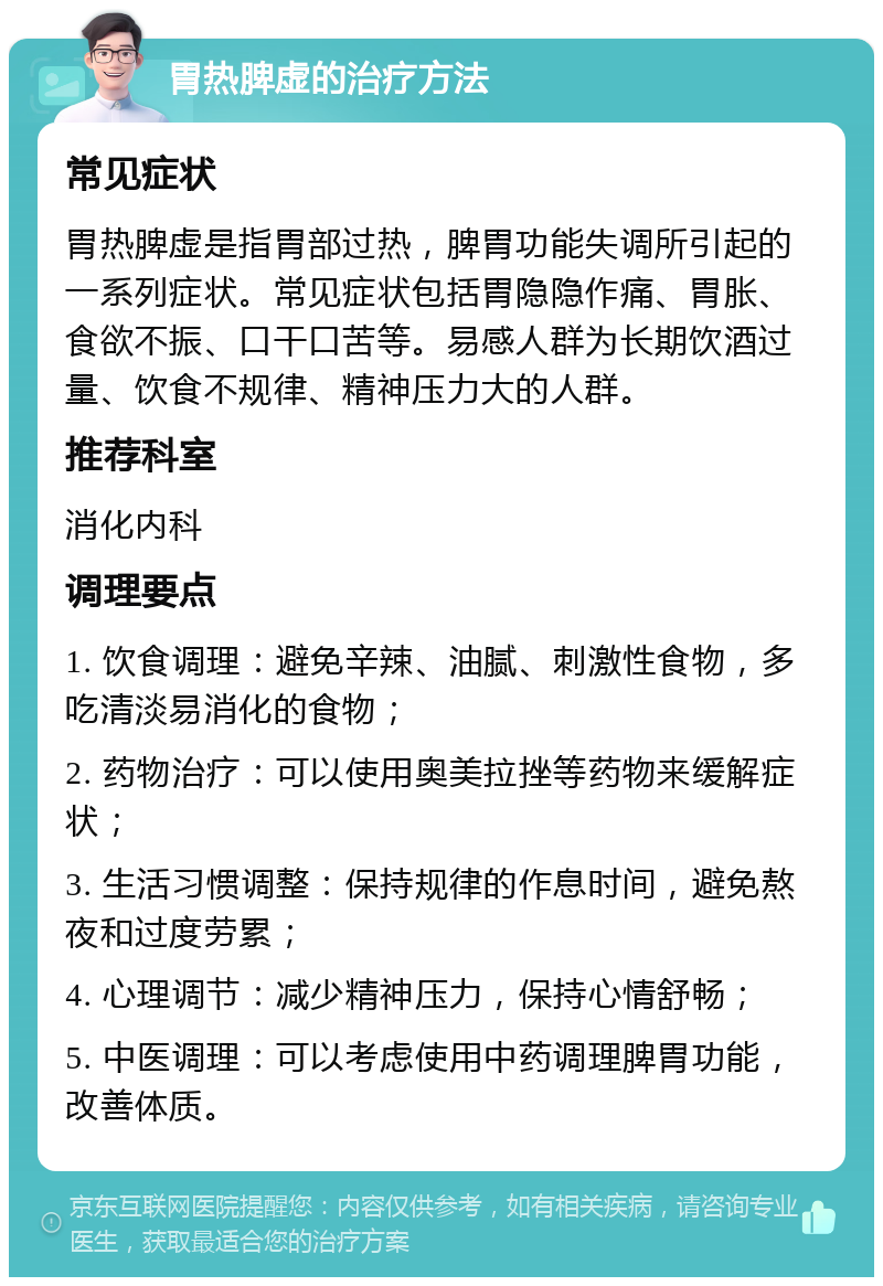 胃热脾虚的治疗方法 常见症状 胃热脾虚是指胃部过热，脾胃功能失调所引起的一系列症状。常见症状包括胃隐隐作痛、胃胀、食欲不振、口干口苦等。易感人群为长期饮酒过量、饮食不规律、精神压力大的人群。 推荐科室 消化内科 调理要点 1. 饮食调理：避免辛辣、油腻、刺激性食物，多吃清淡易消化的食物； 2. 药物治疗：可以使用奥美拉挫等药物来缓解症状； 3. 生活习惯调整：保持规律的作息时间，避免熬夜和过度劳累； 4. 心理调节：减少精神压力，保持心情舒畅； 5. 中医调理：可以考虑使用中药调理脾胃功能，改善体质。