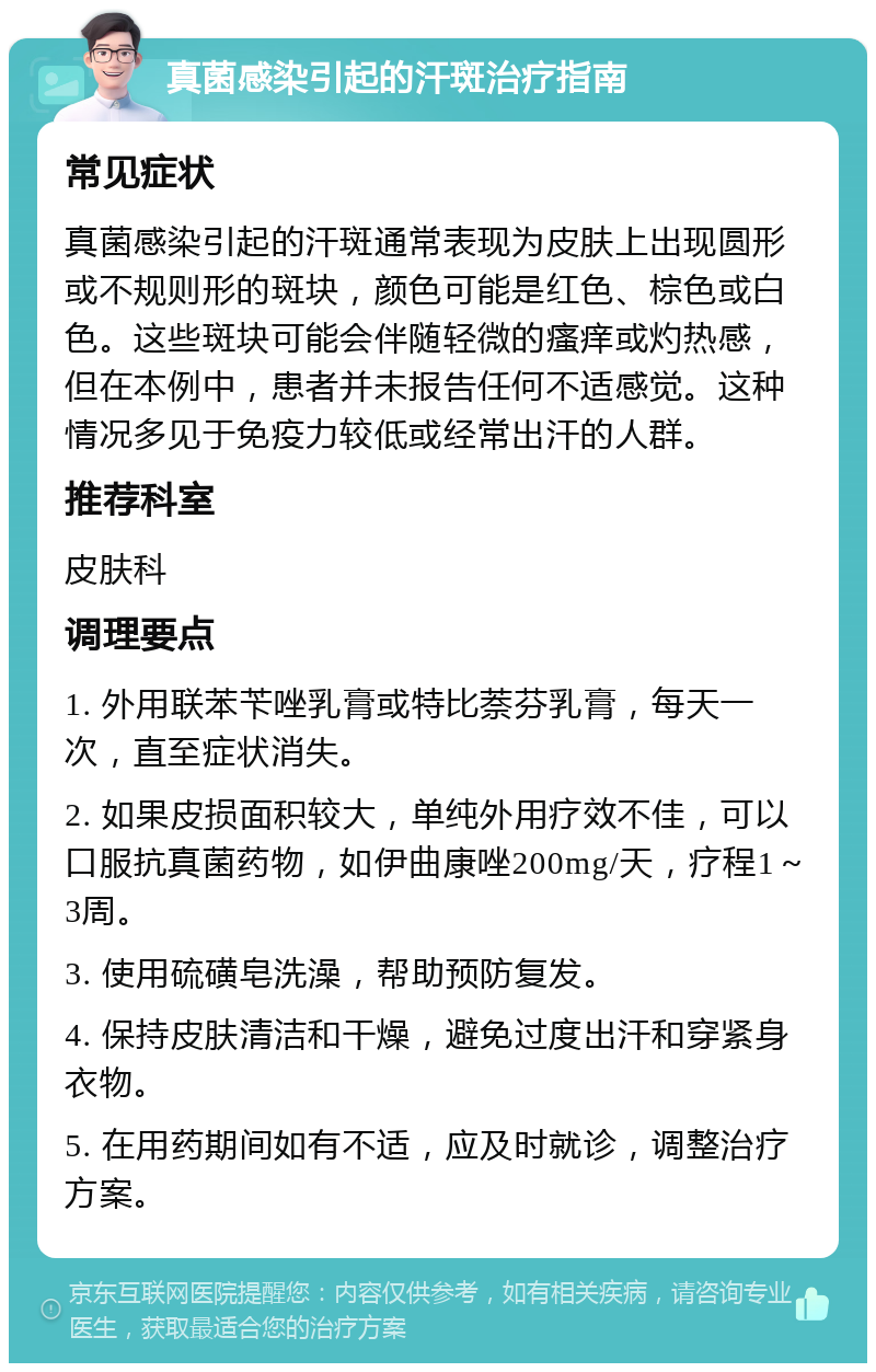 真菌感染引起的汗斑治疗指南 常见症状 真菌感染引起的汗斑通常表现为皮肤上出现圆形或不规则形的斑块，颜色可能是红色、棕色或白色。这些斑块可能会伴随轻微的瘙痒或灼热感，但在本例中，患者并未报告任何不适感觉。这种情况多见于免疫力较低或经常出汗的人群。 推荐科室 皮肤科 调理要点 1. 外用联苯苄唑乳膏或特比萘芬乳膏，每天一次，直至症状消失。 2. 如果皮损面积较大，单纯外用疗效不佳，可以口服抗真菌药物，如伊曲康唑200mg/天，疗程1～3周。 3. 使用硫磺皂洗澡，帮助预防复发。 4. 保持皮肤清洁和干燥，避免过度出汗和穿紧身衣物。 5. 在用药期间如有不适，应及时就诊，调整治疗方案。