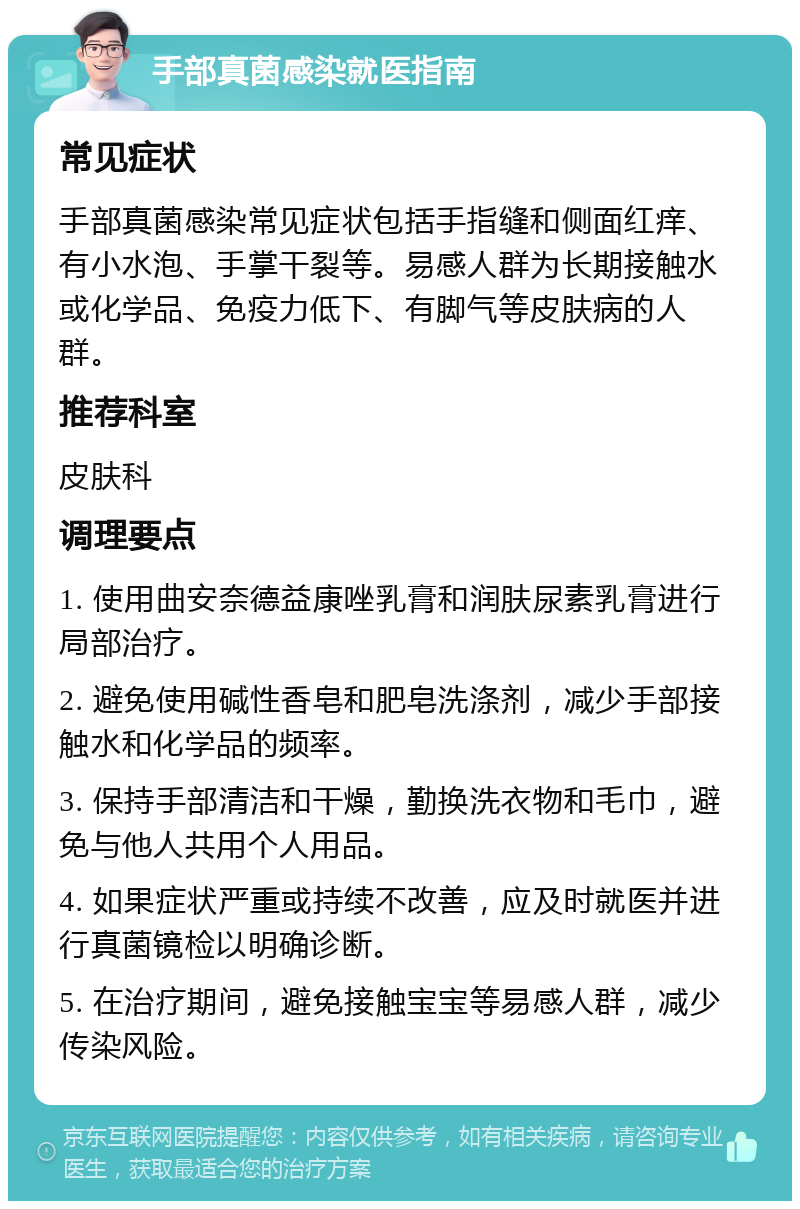 手部真菌感染就医指南 常见症状 手部真菌感染常见症状包括手指缝和侧面红痒、有小水泡、手掌干裂等。易感人群为长期接触水或化学品、免疫力低下、有脚气等皮肤病的人群。 推荐科室 皮肤科 调理要点 1. 使用曲安奈德益康唑乳膏和润肤尿素乳膏进行局部治疗。 2. 避免使用碱性香皂和肥皂洗涤剂，减少手部接触水和化学品的频率。 3. 保持手部清洁和干燥，勤换洗衣物和毛巾，避免与他人共用个人用品。 4. 如果症状严重或持续不改善，应及时就医并进行真菌镜检以明确诊断。 5. 在治疗期间，避免接触宝宝等易感人群，减少传染风险。