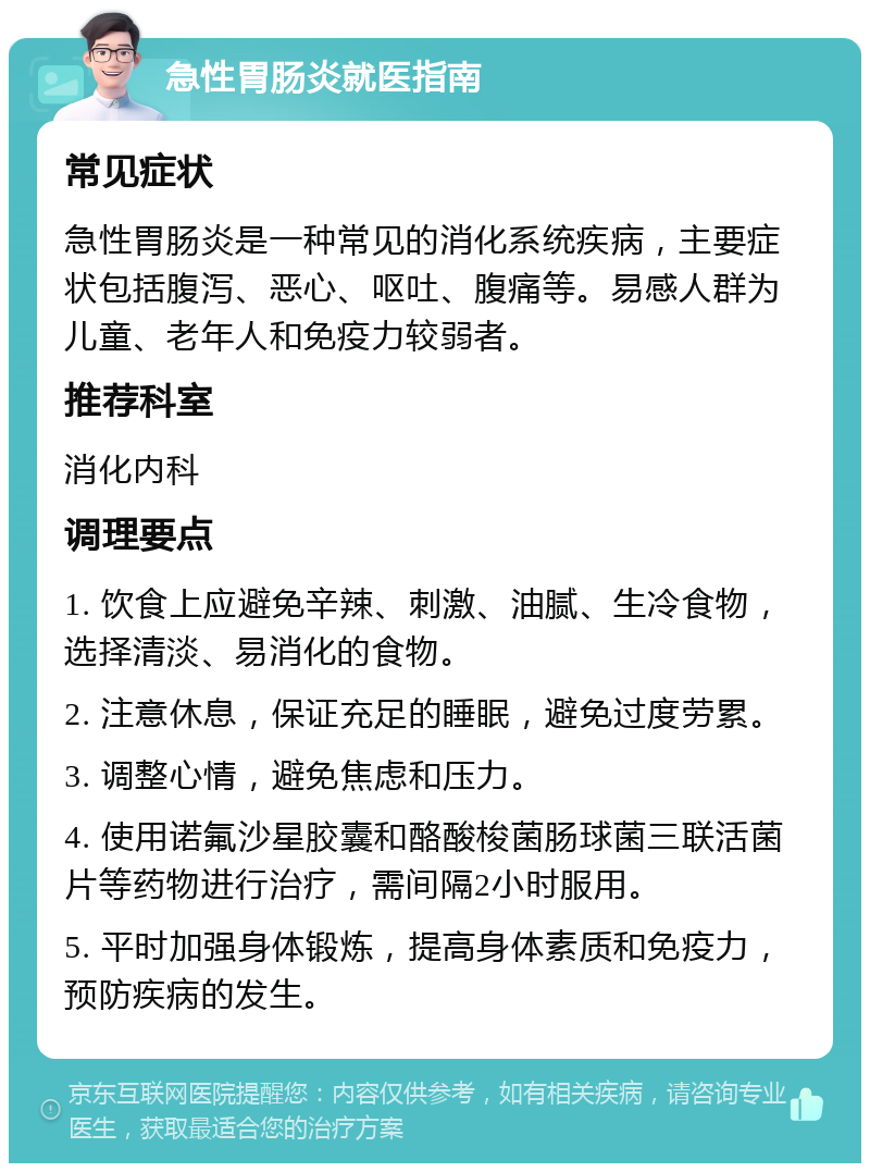 急性胃肠炎就医指南 常见症状 急性胃肠炎是一种常见的消化系统疾病，主要症状包括腹泻、恶心、呕吐、腹痛等。易感人群为儿童、老年人和免疫力较弱者。 推荐科室 消化内科 调理要点 1. 饮食上应避免辛辣、刺激、油腻、生冷食物，选择清淡、易消化的食物。 2. 注意休息，保证充足的睡眠，避免过度劳累。 3. 调整心情，避免焦虑和压力。 4. 使用诺氟沙星胶囊和酪酸梭菌肠球菌三联活菌片等药物进行治疗，需间隔2小时服用。 5. 平时加强身体锻炼，提高身体素质和免疫力，预防疾病的发生。