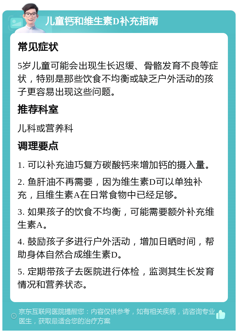 儿童钙和维生素D补充指南 常见症状 5岁儿童可能会出现生长迟缓、骨骼发育不良等症状，特别是那些饮食不均衡或缺乏户外活动的孩子更容易出现这些问题。 推荐科室 儿科或营养科 调理要点 1. 可以补充迪巧复方碳酸钙来增加钙的摄入量。 2. 鱼肝油不再需要，因为维生素D可以单独补充，且维生素A在日常食物中已经足够。 3. 如果孩子的饮食不均衡，可能需要额外补充维生素A。 4. 鼓励孩子多进行户外活动，增加日晒时间，帮助身体自然合成维生素D。 5. 定期带孩子去医院进行体检，监测其生长发育情况和营养状态。