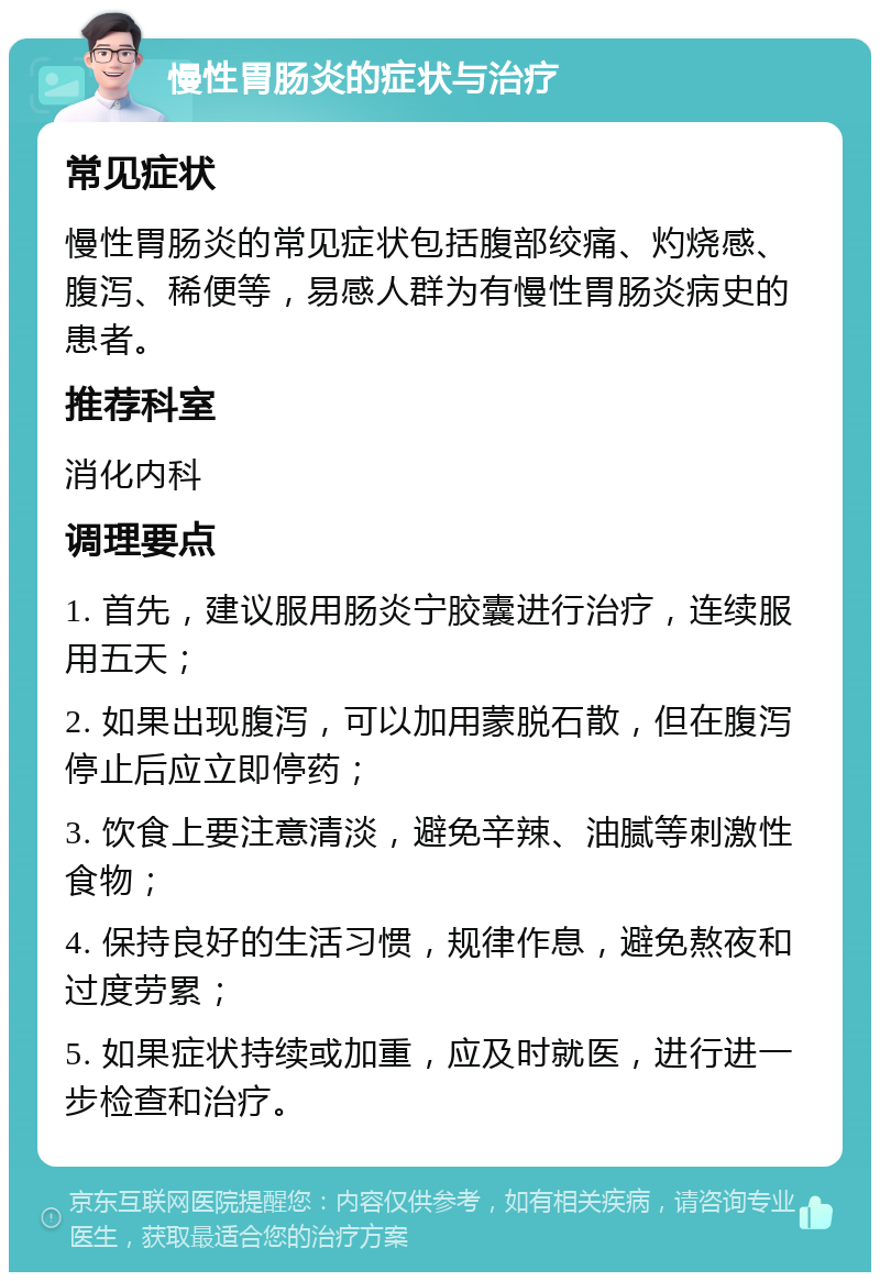 慢性胃肠炎的症状与治疗 常见症状 慢性胃肠炎的常见症状包括腹部绞痛、灼烧感、腹泻、稀便等，易感人群为有慢性胃肠炎病史的患者。 推荐科室 消化内科 调理要点 1. 首先，建议服用肠炎宁胶囊进行治疗，连续服用五天； 2. 如果出现腹泻，可以加用蒙脱石散，但在腹泻停止后应立即停药； 3. 饮食上要注意清淡，避免辛辣、油腻等刺激性食物； 4. 保持良好的生活习惯，规律作息，避免熬夜和过度劳累； 5. 如果症状持续或加重，应及时就医，进行进一步检查和治疗。