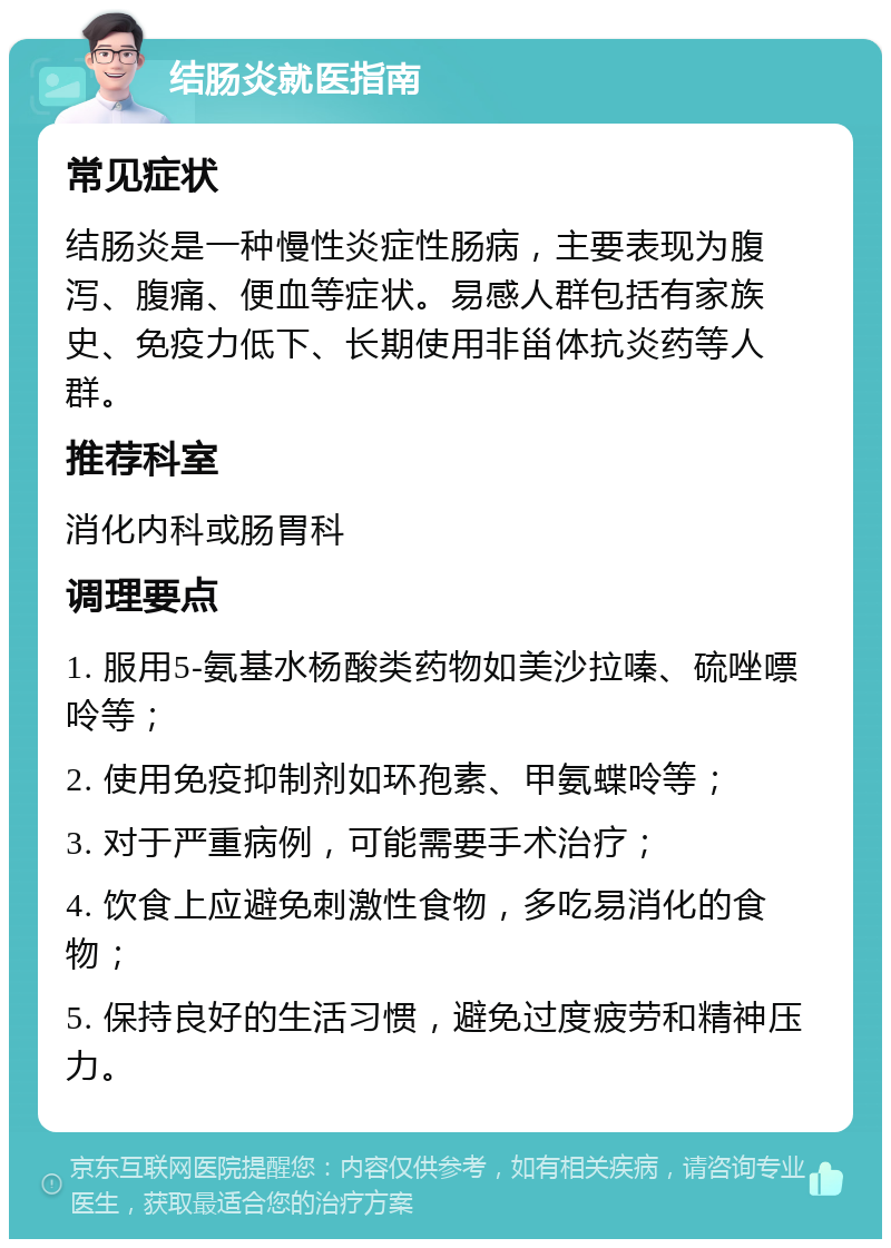 结肠炎就医指南 常见症状 结肠炎是一种慢性炎症性肠病，主要表现为腹泻、腹痛、便血等症状。易感人群包括有家族史、免疫力低下、长期使用非甾体抗炎药等人群。 推荐科室 消化内科或肠胃科 调理要点 1. 服用5-氨基水杨酸类药物如美沙拉嗪、硫唑嘌呤等； 2. 使用免疫抑制剂如环孢素、甲氨蝶呤等； 3. 对于严重病例，可能需要手术治疗； 4. 饮食上应避免刺激性食物，多吃易消化的食物； 5. 保持良好的生活习惯，避免过度疲劳和精神压力。