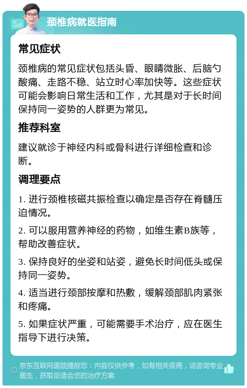 颈椎病就医指南 常见症状 颈椎病的常见症状包括头昏、眼睛微胀、后脑勺酸痛、走路不稳、站立时心率加快等。这些症状可能会影响日常生活和工作，尤其是对于长时间保持同一姿势的人群更为常见。 推荐科室 建议就诊于神经内科或骨科进行详细检查和诊断。 调理要点 1. 进行颈椎核磁共振检查以确定是否存在脊髓压迫情况。 2. 可以服用营养神经的药物，如维生素B族等，帮助改善症状。 3. 保持良好的坐姿和站姿，避免长时间低头或保持同一姿势。 4. 适当进行颈部按摩和热敷，缓解颈部肌肉紧张和疼痛。 5. 如果症状严重，可能需要手术治疗，应在医生指导下进行决策。