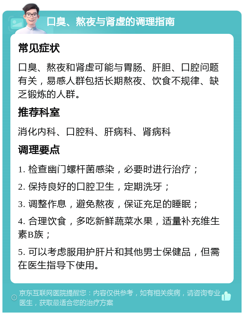 口臭、熬夜与肾虚的调理指南 常见症状 口臭、熬夜和肾虚可能与胃肠、肝胆、口腔问题有关，易感人群包括长期熬夜、饮食不规律、缺乏锻炼的人群。 推荐科室 消化内科、口腔科、肝病科、肾病科 调理要点 1. 检查幽门螺杆菌感染，必要时进行治疗； 2. 保持良好的口腔卫生，定期洗牙； 3. 调整作息，避免熬夜，保证充足的睡眠； 4. 合理饮食，多吃新鲜蔬菜水果，适量补充维生素B族； 5. 可以考虑服用护肝片和其他男士保健品，但需在医生指导下使用。