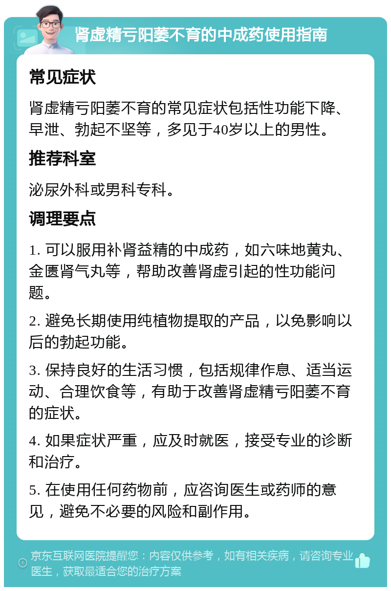 肾虚精亏阳萎不育的中成药使用指南 常见症状 肾虚精亏阳萎不育的常见症状包括性功能下降、早泄、勃起不坚等，多见于40岁以上的男性。 推荐科室 泌尿外科或男科专科。 调理要点 1. 可以服用补肾益精的中成药，如六味地黄丸、金匮肾气丸等，帮助改善肾虚引起的性功能问题。 2. 避免长期使用纯植物提取的产品，以免影响以后的勃起功能。 3. 保持良好的生活习惯，包括规律作息、适当运动、合理饮食等，有助于改善肾虚精亏阳萎不育的症状。 4. 如果症状严重，应及时就医，接受专业的诊断和治疗。 5. 在使用任何药物前，应咨询医生或药师的意见，避免不必要的风险和副作用。