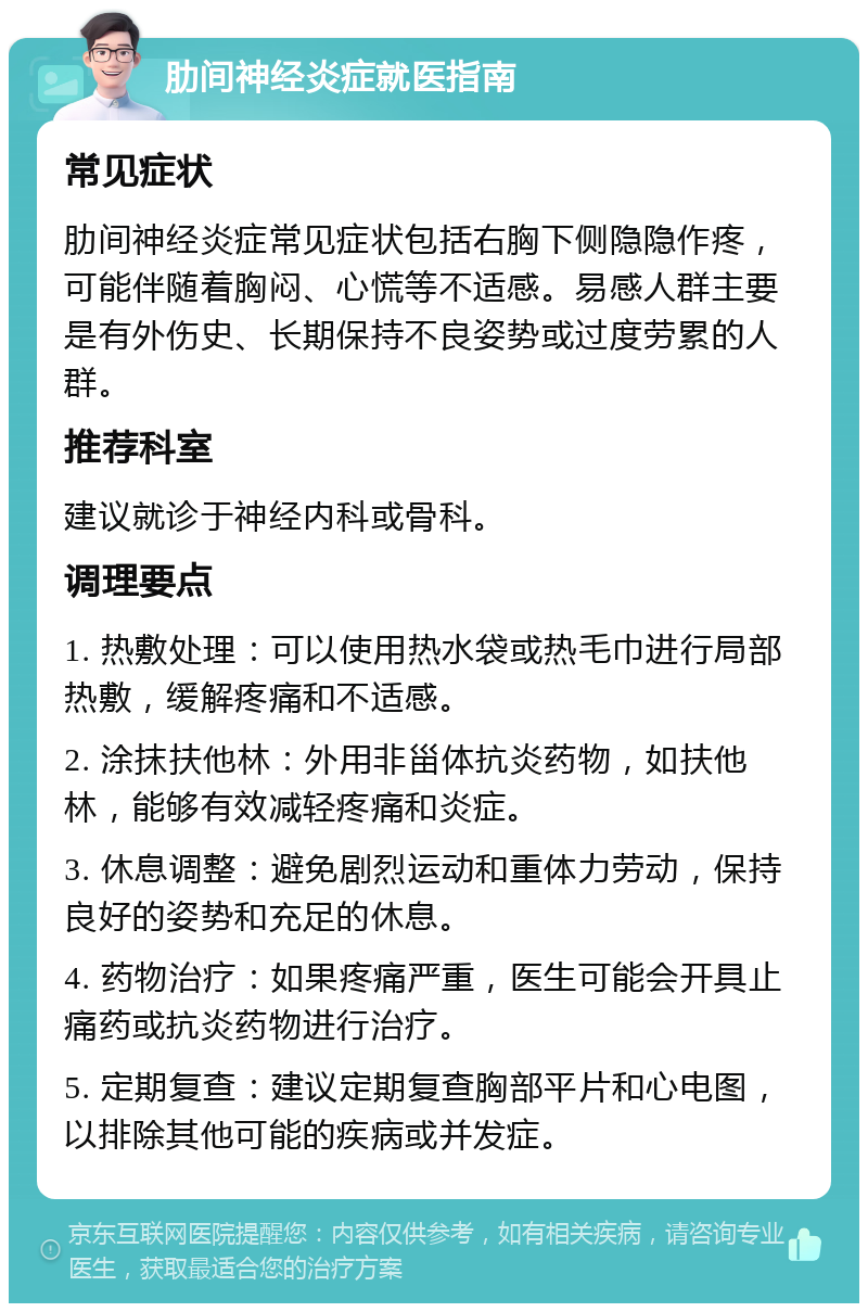 肋间神经炎症就医指南 常见症状 肋间神经炎症常见症状包括右胸下侧隐隐作疼，可能伴随着胸闷、心慌等不适感。易感人群主要是有外伤史、长期保持不良姿势或过度劳累的人群。 推荐科室 建议就诊于神经内科或骨科。 调理要点 1. 热敷处理：可以使用热水袋或热毛巾进行局部热敷，缓解疼痛和不适感。 2. 涂抹扶他林：外用非甾体抗炎药物，如扶他林，能够有效减轻疼痛和炎症。 3. 休息调整：避免剧烈运动和重体力劳动，保持良好的姿势和充足的休息。 4. 药物治疗：如果疼痛严重，医生可能会开具止痛药或抗炎药物进行治疗。 5. 定期复查：建议定期复查胸部平片和心电图，以排除其他可能的疾病或并发症。