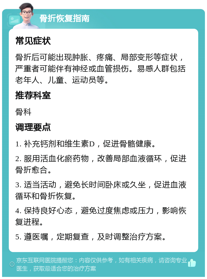 骨折恢复指南 常见症状 骨折后可能出现肿胀、疼痛、局部变形等症状，严重者可能伴有神经或血管损伤。易感人群包括老年人、儿童、运动员等。 推荐科室 骨科 调理要点 1. 补充钙剂和维生素D，促进骨骼健康。 2. 服用活血化瘀药物，改善局部血液循环，促进骨折愈合。 3. 适当活动，避免长时间卧床或久坐，促进血液循环和骨折恢复。 4. 保持良好心态，避免过度焦虑或压力，影响恢复进程。 5. 遵医嘱，定期复查，及时调整治疗方案。