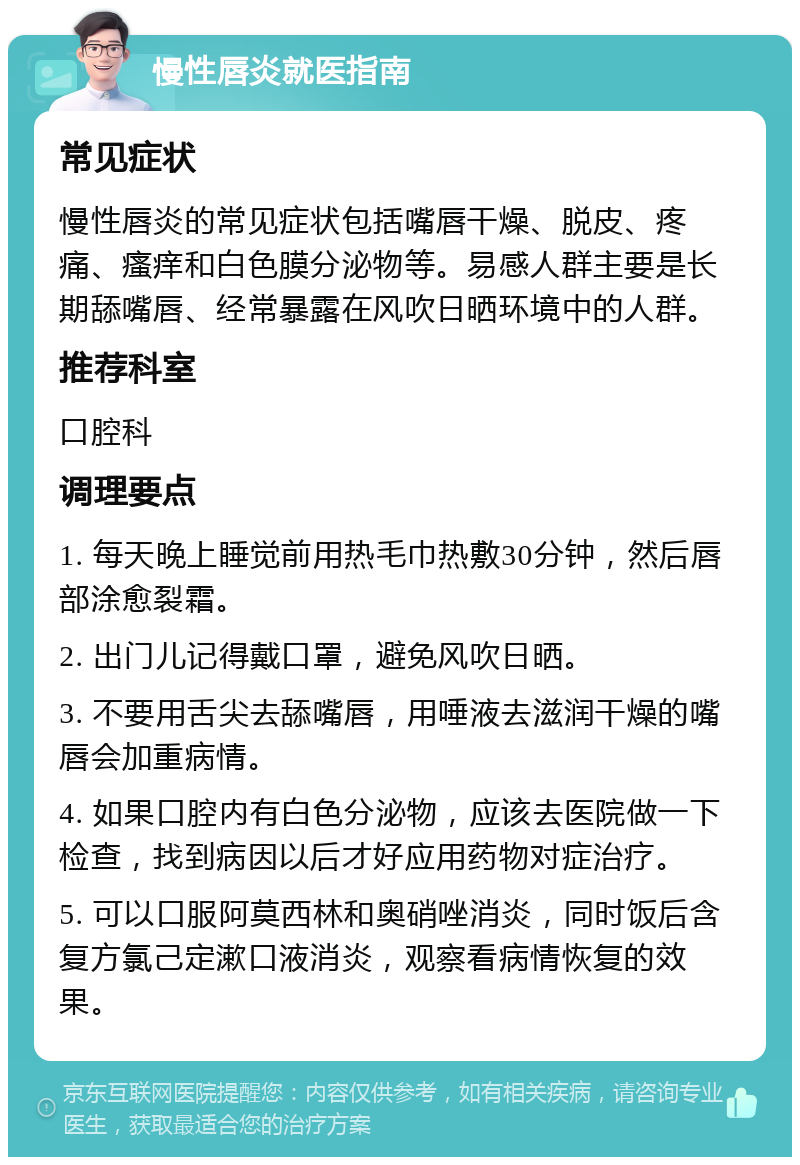 慢性唇炎就医指南 常见症状 慢性唇炎的常见症状包括嘴唇干燥、脱皮、疼痛、瘙痒和白色膜分泌物等。易感人群主要是长期舔嘴唇、经常暴露在风吹日晒环境中的人群。 推荐科室 口腔科 调理要点 1. 每天晚上睡觉前用热毛巾热敷30分钟，然后唇部涂愈裂霜。 2. 出门儿记得戴口罩，避免风吹日晒。 3. 不要用舌尖去舔嘴唇，用唾液去滋润干燥的嘴唇会加重病情。 4. 如果口腔内有白色分泌物，应该去医院做一下检查，找到病因以后才好应用药物对症治疗。 5. 可以口服阿莫西林和奥硝唑消炎，同时饭后含复方氯己定漱口液消炎，观察看病情恢复的效果。