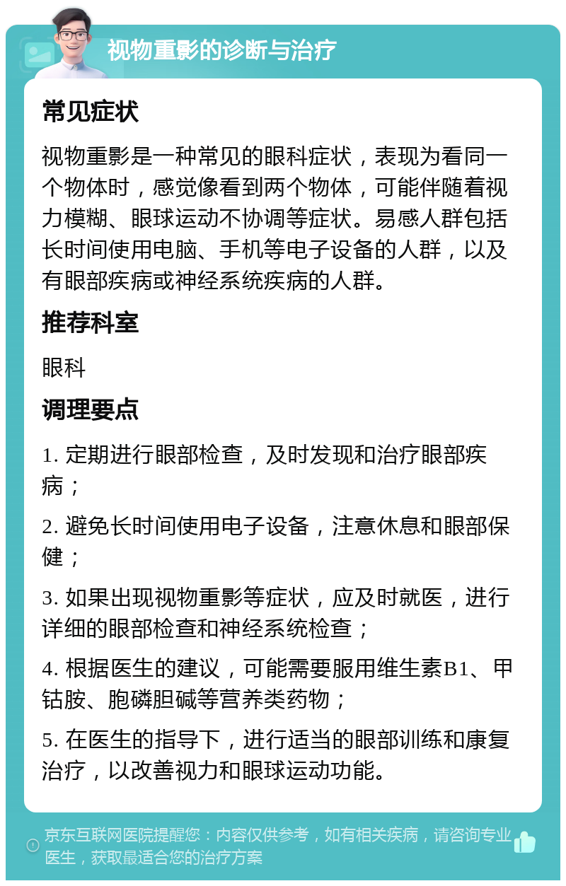 视物重影的诊断与治疗 常见症状 视物重影是一种常见的眼科症状，表现为看同一个物体时，感觉像看到两个物体，可能伴随着视力模糊、眼球运动不协调等症状。易感人群包括长时间使用电脑、手机等电子设备的人群，以及有眼部疾病或神经系统疾病的人群。 推荐科室 眼科 调理要点 1. 定期进行眼部检查，及时发现和治疗眼部疾病； 2. 避免长时间使用电子设备，注意休息和眼部保健； 3. 如果出现视物重影等症状，应及时就医，进行详细的眼部检查和神经系统检查； 4. 根据医生的建议，可能需要服用维生素B1、甲钴胺、胞磷胆碱等营养类药物； 5. 在医生的指导下，进行适当的眼部训练和康复治疗，以改善视力和眼球运动功能。