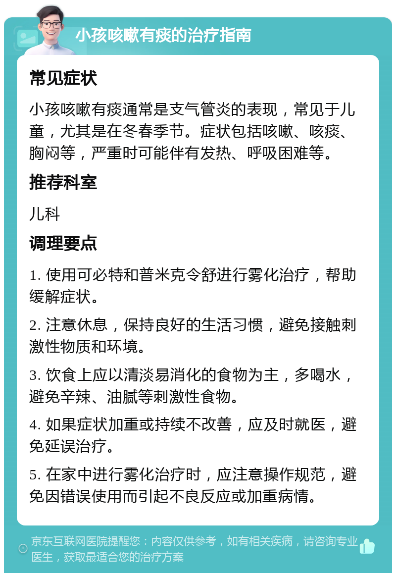 小孩咳嗽有痰的治疗指南 常见症状 小孩咳嗽有痰通常是支气管炎的表现，常见于儿童，尤其是在冬春季节。症状包括咳嗽、咳痰、胸闷等，严重时可能伴有发热、呼吸困难等。 推荐科室 儿科 调理要点 1. 使用可必特和普米克令舒进行雾化治疗，帮助缓解症状。 2. 注意休息，保持良好的生活习惯，避免接触刺激性物质和环境。 3. 饮食上应以清淡易消化的食物为主，多喝水，避免辛辣、油腻等刺激性食物。 4. 如果症状加重或持续不改善，应及时就医，避免延误治疗。 5. 在家中进行雾化治疗时，应注意操作规范，避免因错误使用而引起不良反应或加重病情。