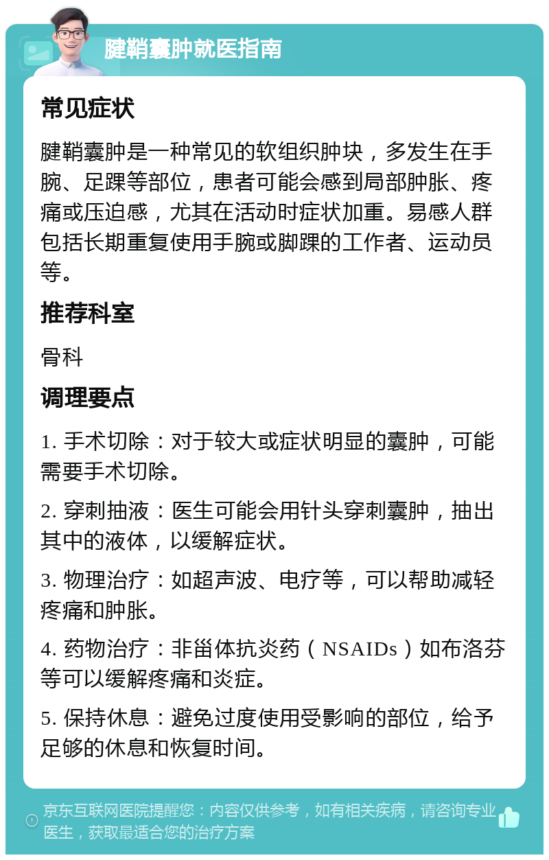 腱鞘囊肿就医指南 常见症状 腱鞘囊肿是一种常见的软组织肿块，多发生在手腕、足踝等部位，患者可能会感到局部肿胀、疼痛或压迫感，尤其在活动时症状加重。易感人群包括长期重复使用手腕或脚踝的工作者、运动员等。 推荐科室 骨科 调理要点 1. 手术切除：对于较大或症状明显的囊肿，可能需要手术切除。 2. 穿刺抽液：医生可能会用针头穿刺囊肿，抽出其中的液体，以缓解症状。 3. 物理治疗：如超声波、电疗等，可以帮助减轻疼痛和肿胀。 4. 药物治疗：非甾体抗炎药（NSAIDs）如布洛芬等可以缓解疼痛和炎症。 5. 保持休息：避免过度使用受影响的部位，给予足够的休息和恢复时间。