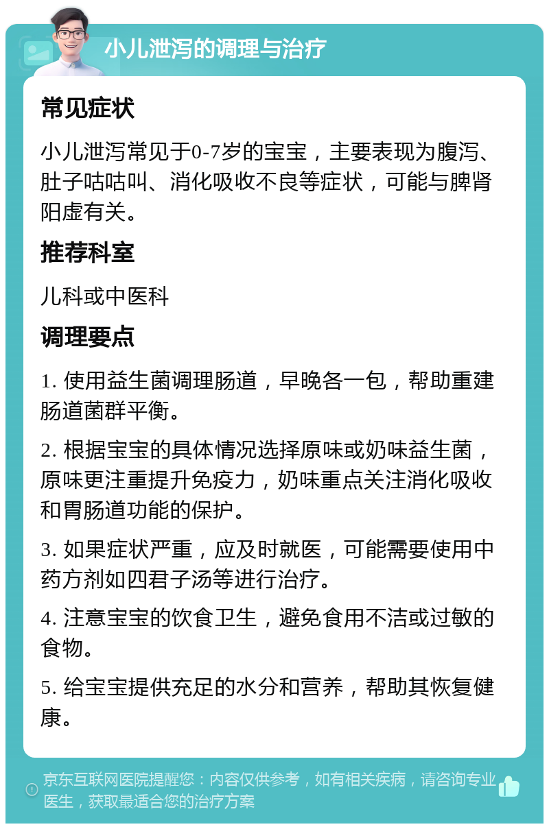 小儿泄泻的调理与治疗 常见症状 小儿泄泻常见于0-7岁的宝宝，主要表现为腹泻、肚子咕咕叫、消化吸收不良等症状，可能与脾肾阳虚有关。 推荐科室 儿科或中医科 调理要点 1. 使用益生菌调理肠道，早晚各一包，帮助重建肠道菌群平衡。 2. 根据宝宝的具体情况选择原味或奶味益生菌，原味更注重提升免疫力，奶味重点关注消化吸收和胃肠道功能的保护。 3. 如果症状严重，应及时就医，可能需要使用中药方剂如四君子汤等进行治疗。 4. 注意宝宝的饮食卫生，避免食用不洁或过敏的食物。 5. 给宝宝提供充足的水分和营养，帮助其恢复健康。