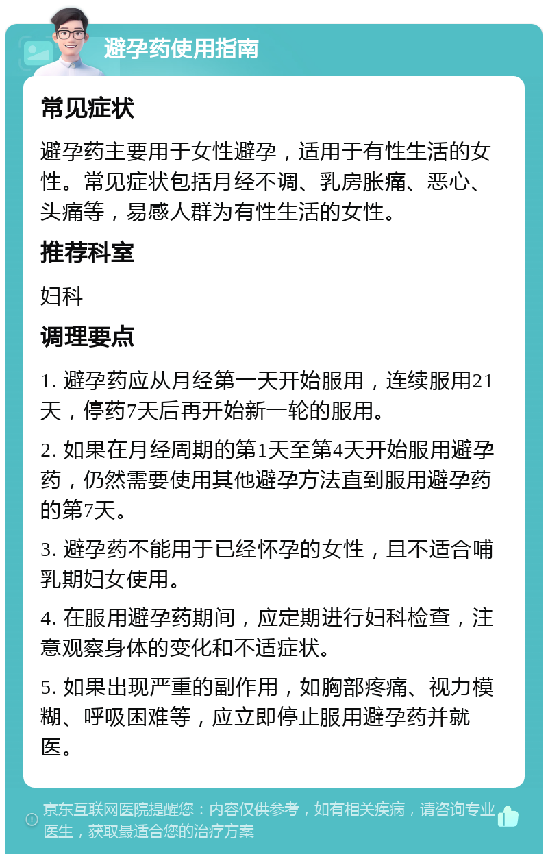 避孕药使用指南 常见症状 避孕药主要用于女性避孕，适用于有性生活的女性。常见症状包括月经不调、乳房胀痛、恶心、头痛等，易感人群为有性生活的女性。 推荐科室 妇科 调理要点 1. 避孕药应从月经第一天开始服用，连续服用21天，停药7天后再开始新一轮的服用。 2. 如果在月经周期的第1天至第4天开始服用避孕药，仍然需要使用其他避孕方法直到服用避孕药的第7天。 3. 避孕药不能用于已经怀孕的女性，且不适合哺乳期妇女使用。 4. 在服用避孕药期间，应定期进行妇科检查，注意观察身体的变化和不适症状。 5. 如果出现严重的副作用，如胸部疼痛、视力模糊、呼吸困难等，应立即停止服用避孕药并就医。