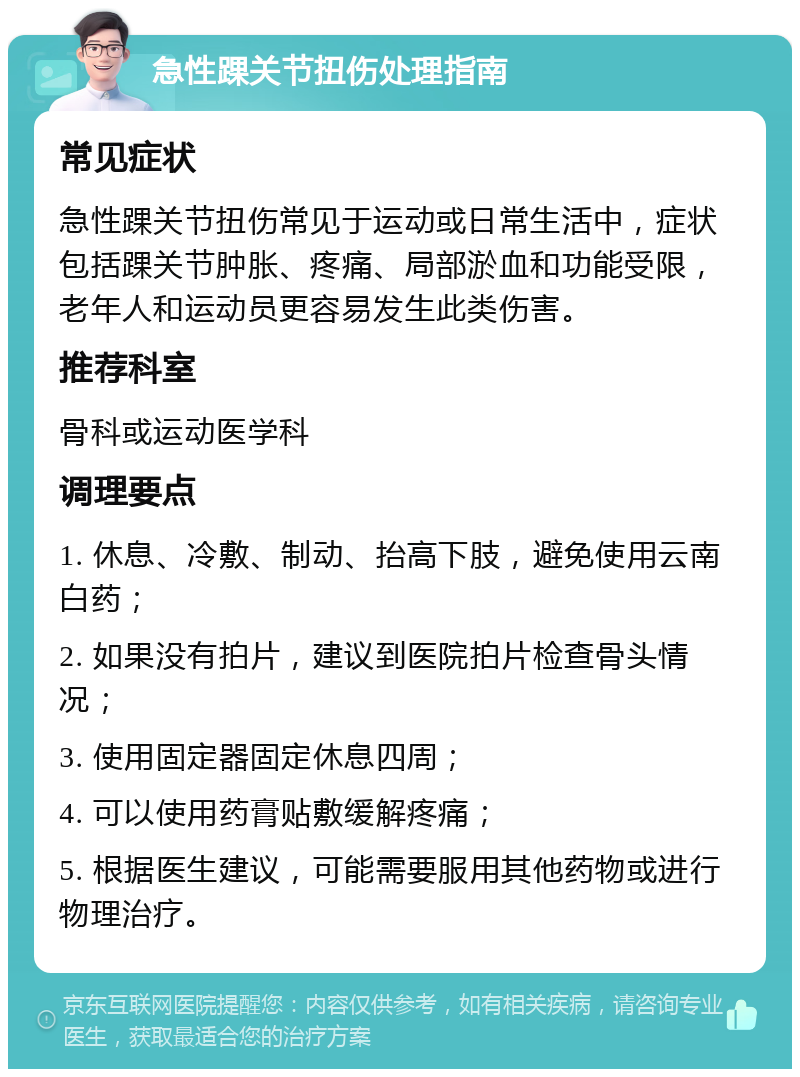 急性踝关节扭伤处理指南 常见症状 急性踝关节扭伤常见于运动或日常生活中，症状包括踝关节肿胀、疼痛、局部淤血和功能受限，老年人和运动员更容易发生此类伤害。 推荐科室 骨科或运动医学科 调理要点 1. 休息、冷敷、制动、抬高下肢，避免使用云南白药； 2. 如果没有拍片，建议到医院拍片检查骨头情况； 3. 使用固定器固定休息四周； 4. 可以使用药膏贴敷缓解疼痛； 5. 根据医生建议，可能需要服用其他药物或进行物理治疗。