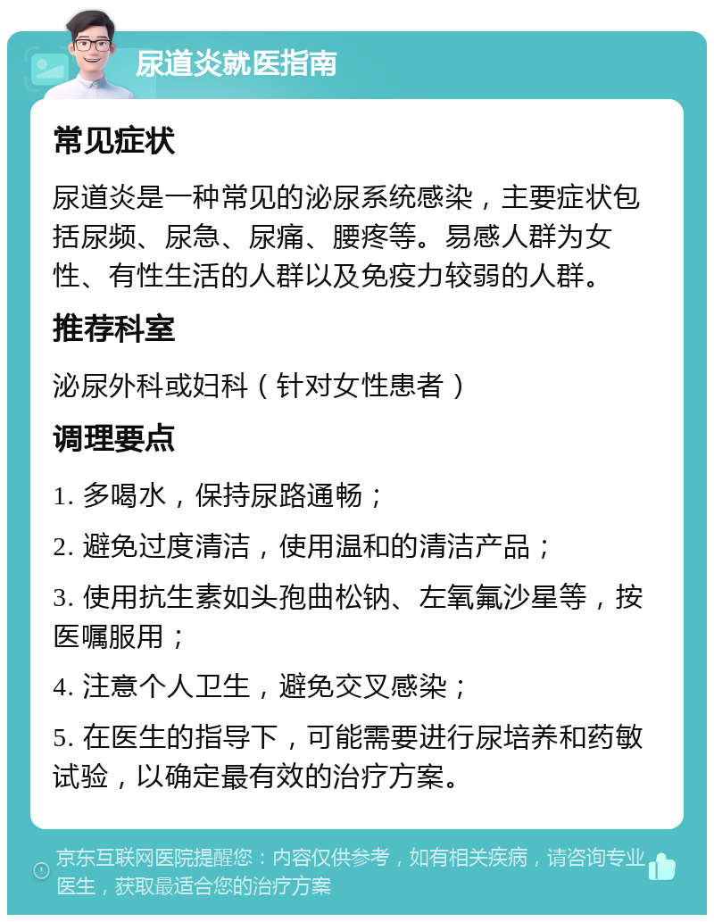 尿道炎就医指南 常见症状 尿道炎是一种常见的泌尿系统感染，主要症状包括尿频、尿急、尿痛、腰疼等。易感人群为女性、有性生活的人群以及免疫力较弱的人群。 推荐科室 泌尿外科或妇科（针对女性患者） 调理要点 1. 多喝水，保持尿路通畅； 2. 避免过度清洁，使用温和的清洁产品； 3. 使用抗生素如头孢曲松钠、左氧氟沙星等，按医嘱服用； 4. 注意个人卫生，避免交叉感染； 5. 在医生的指导下，可能需要进行尿培养和药敏试验，以确定最有效的治疗方案。