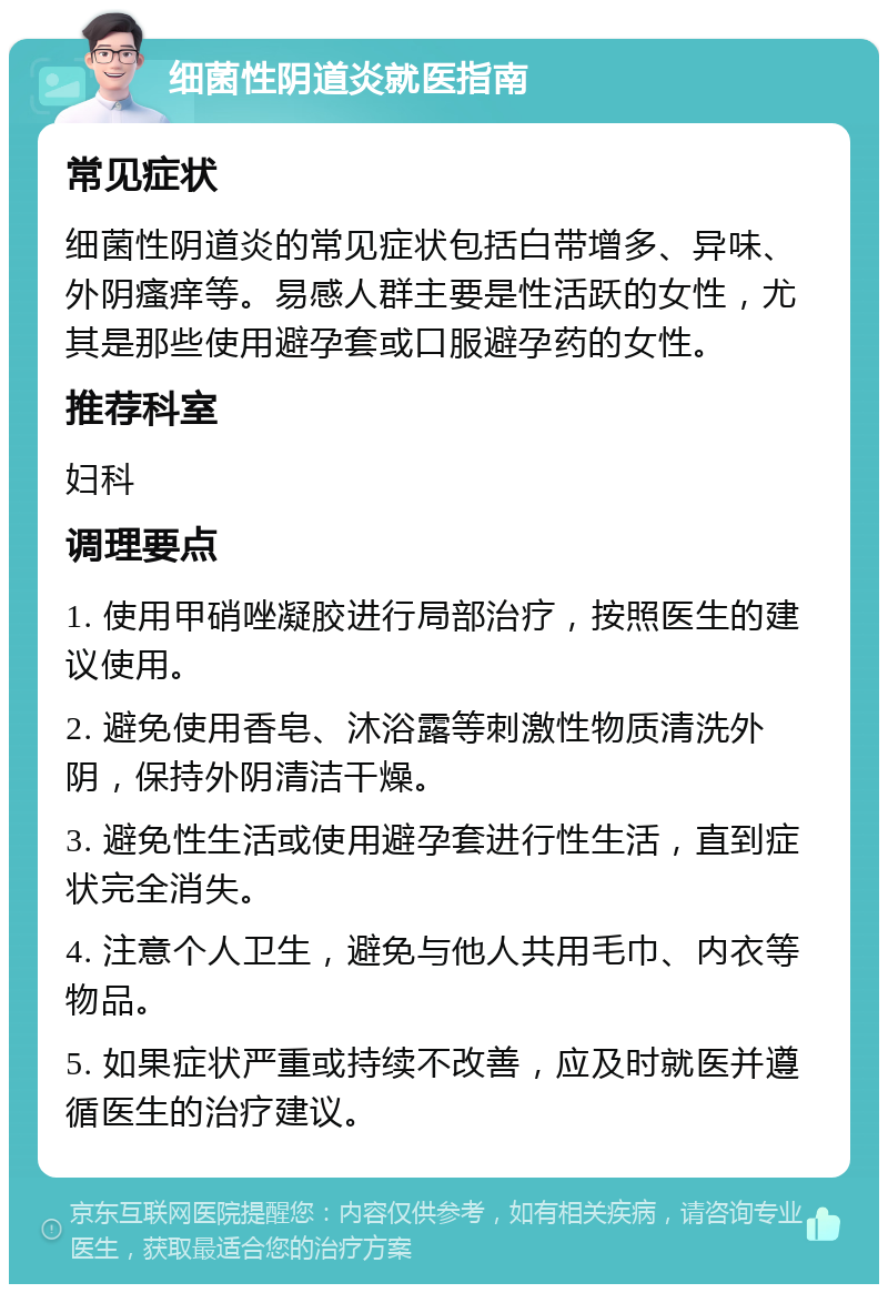 细菌性阴道炎就医指南 常见症状 细菌性阴道炎的常见症状包括白带增多、异味、外阴瘙痒等。易感人群主要是性活跃的女性，尤其是那些使用避孕套或口服避孕药的女性。 推荐科室 妇科 调理要点 1. 使用甲硝唑凝胶进行局部治疗，按照医生的建议使用。 2. 避免使用香皂、沐浴露等刺激性物质清洗外阴，保持外阴清洁干燥。 3. 避免性生活或使用避孕套进行性生活，直到症状完全消失。 4. 注意个人卫生，避免与他人共用毛巾、内衣等物品。 5. 如果症状严重或持续不改善，应及时就医并遵循医生的治疗建议。