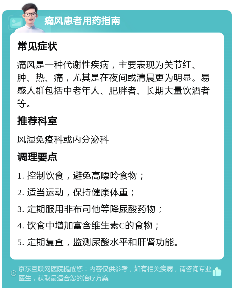 痛风患者用药指南 常见症状 痛风是一种代谢性疾病，主要表现为关节红、肿、热、痛，尤其是在夜间或清晨更为明显。易感人群包括中老年人、肥胖者、长期大量饮酒者等。 推荐科室 风湿免疫科或内分泌科 调理要点 1. 控制饮食，避免高嘌呤食物； 2. 适当运动，保持健康体重； 3. 定期服用非布司他等降尿酸药物； 4. 饮食中增加富含维生素C的食物； 5. 定期复查，监测尿酸水平和肝肾功能。