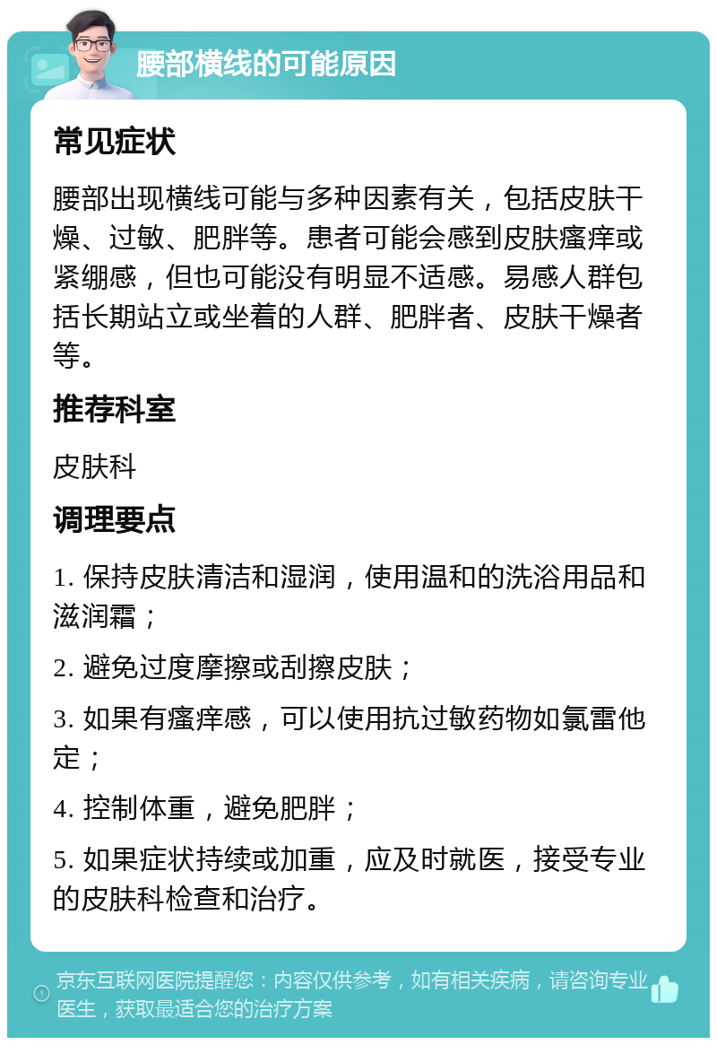 腰部横线的可能原因 常见症状 腰部出现横线可能与多种因素有关，包括皮肤干燥、过敏、肥胖等。患者可能会感到皮肤瘙痒或紧绷感，但也可能没有明显不适感。易感人群包括长期站立或坐着的人群、肥胖者、皮肤干燥者等。 推荐科室 皮肤科 调理要点 1. 保持皮肤清洁和湿润，使用温和的洗浴用品和滋润霜； 2. 避免过度摩擦或刮擦皮肤； 3. 如果有瘙痒感，可以使用抗过敏药物如氯雷他定； 4. 控制体重，避免肥胖； 5. 如果症状持续或加重，应及时就医，接受专业的皮肤科检查和治疗。