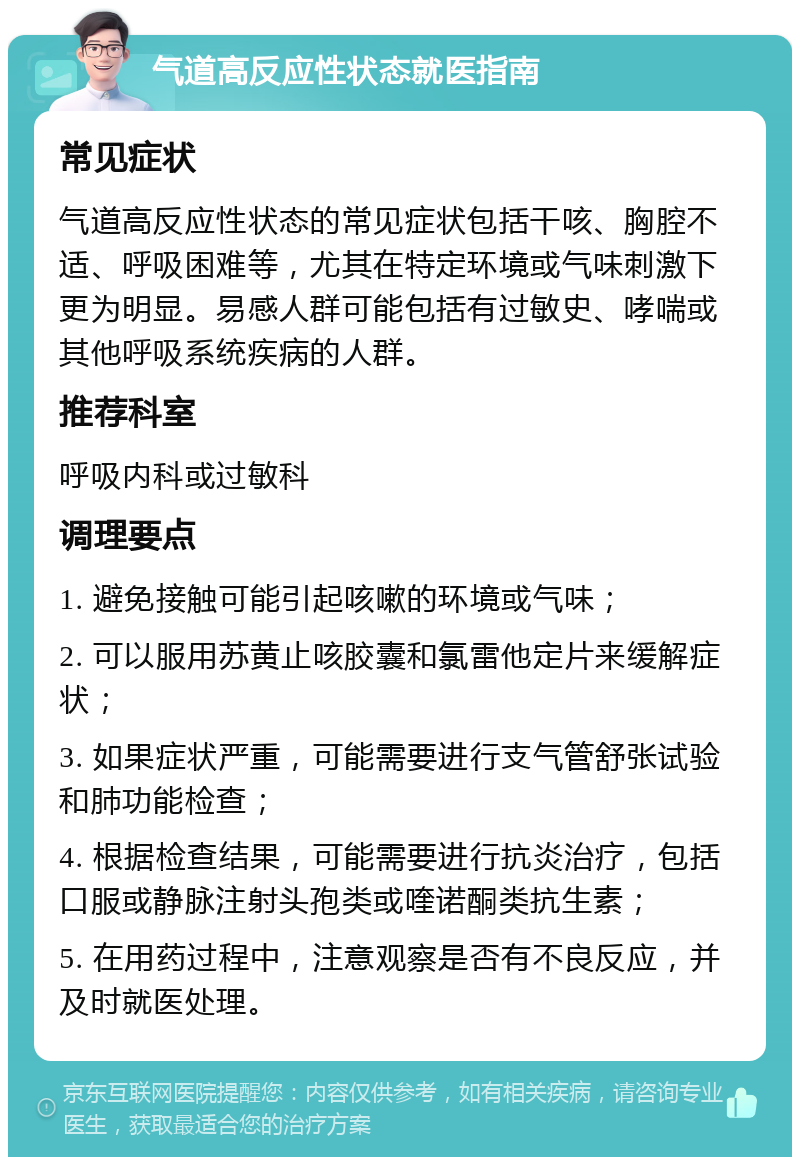 气道高反应性状态就医指南 常见症状 气道高反应性状态的常见症状包括干咳、胸腔不适、呼吸困难等，尤其在特定环境或气味刺激下更为明显。易感人群可能包括有过敏史、哮喘或其他呼吸系统疾病的人群。 推荐科室 呼吸内科或过敏科 调理要点 1. 避免接触可能引起咳嗽的环境或气味； 2. 可以服用苏黄止咳胶囊和氯雷他定片来缓解症状； 3. 如果症状严重，可能需要进行支气管舒张试验和肺功能检查； 4. 根据检查结果，可能需要进行抗炎治疗，包括口服或静脉注射头孢类或喹诺酮类抗生素； 5. 在用药过程中，注意观察是否有不良反应，并及时就医处理。