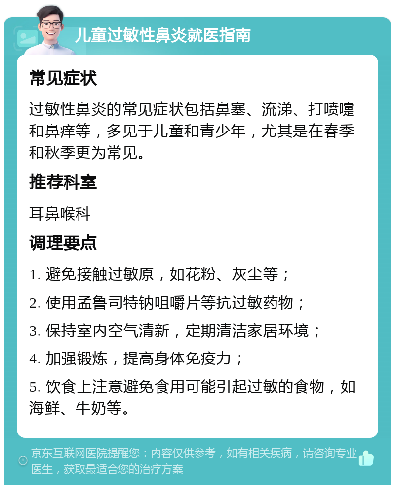 儿童过敏性鼻炎就医指南 常见症状 过敏性鼻炎的常见症状包括鼻塞、流涕、打喷嚏和鼻痒等，多见于儿童和青少年，尤其是在春季和秋季更为常见。 推荐科室 耳鼻喉科 调理要点 1. 避免接触过敏原，如花粉、灰尘等； 2. 使用孟鲁司特钠咀嚼片等抗过敏药物； 3. 保持室内空气清新，定期清洁家居环境； 4. 加强锻炼，提高身体免疫力； 5. 饮食上注意避免食用可能引起过敏的食物，如海鲜、牛奶等。