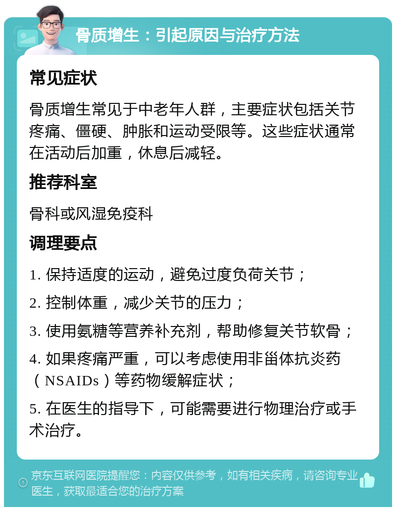 骨质增生：引起原因与治疗方法 常见症状 骨质增生常见于中老年人群，主要症状包括关节疼痛、僵硬、肿胀和运动受限等。这些症状通常在活动后加重，休息后减轻。 推荐科室 骨科或风湿免疫科 调理要点 1. 保持适度的运动，避免过度负荷关节； 2. 控制体重，减少关节的压力； 3. 使用氨糖等营养补充剂，帮助修复关节软骨； 4. 如果疼痛严重，可以考虑使用非甾体抗炎药（NSAIDs）等药物缓解症状； 5. 在医生的指导下，可能需要进行物理治疗或手术治疗。