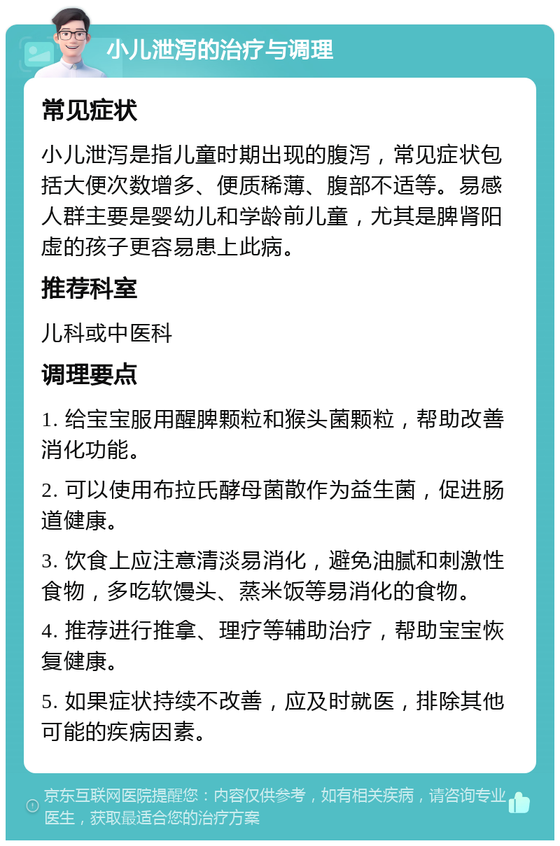 小儿泄泻的治疗与调理 常见症状 小儿泄泻是指儿童时期出现的腹泻，常见症状包括大便次数增多、便质稀薄、腹部不适等。易感人群主要是婴幼儿和学龄前儿童，尤其是脾肾阳虚的孩子更容易患上此病。 推荐科室 儿科或中医科 调理要点 1. 给宝宝服用醒脾颗粒和猴头菌颗粒，帮助改善消化功能。 2. 可以使用布拉氏酵母菌散作为益生菌，促进肠道健康。 3. 饮食上应注意清淡易消化，避免油腻和刺激性食物，多吃软馒头、蒸米饭等易消化的食物。 4. 推荐进行推拿、理疗等辅助治疗，帮助宝宝恢复健康。 5. 如果症状持续不改善，应及时就医，排除其他可能的疾病因素。