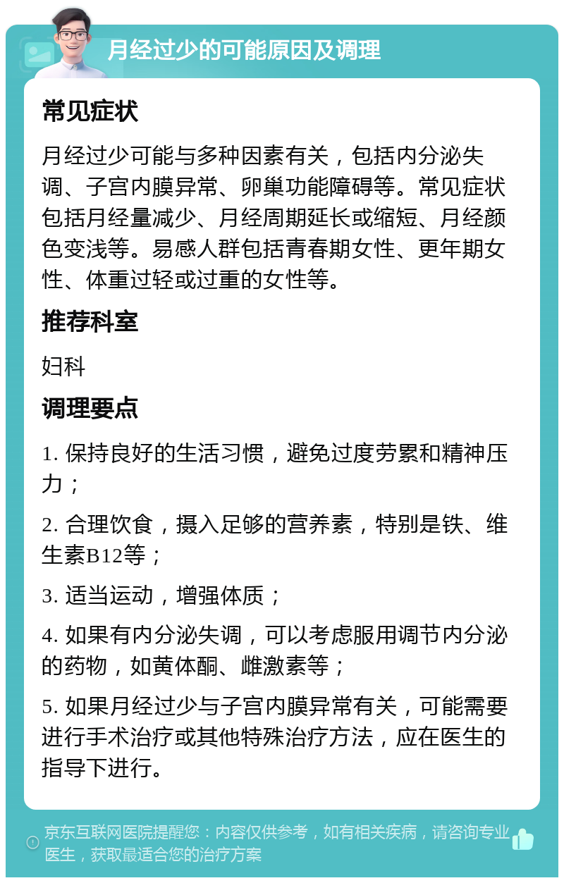 月经过少的可能原因及调理 常见症状 月经过少可能与多种因素有关，包括内分泌失调、子宫内膜异常、卵巢功能障碍等。常见症状包括月经量减少、月经周期延长或缩短、月经颜色变浅等。易感人群包括青春期女性、更年期女性、体重过轻或过重的女性等。 推荐科室 妇科 调理要点 1. 保持良好的生活习惯，避免过度劳累和精神压力； 2. 合理饮食，摄入足够的营养素，特别是铁、维生素B12等； 3. 适当运动，增强体质； 4. 如果有内分泌失调，可以考虑服用调节内分泌的药物，如黄体酮、雌激素等； 5. 如果月经过少与子宫内膜异常有关，可能需要进行手术治疗或其他特殊治疗方法，应在医生的指导下进行。