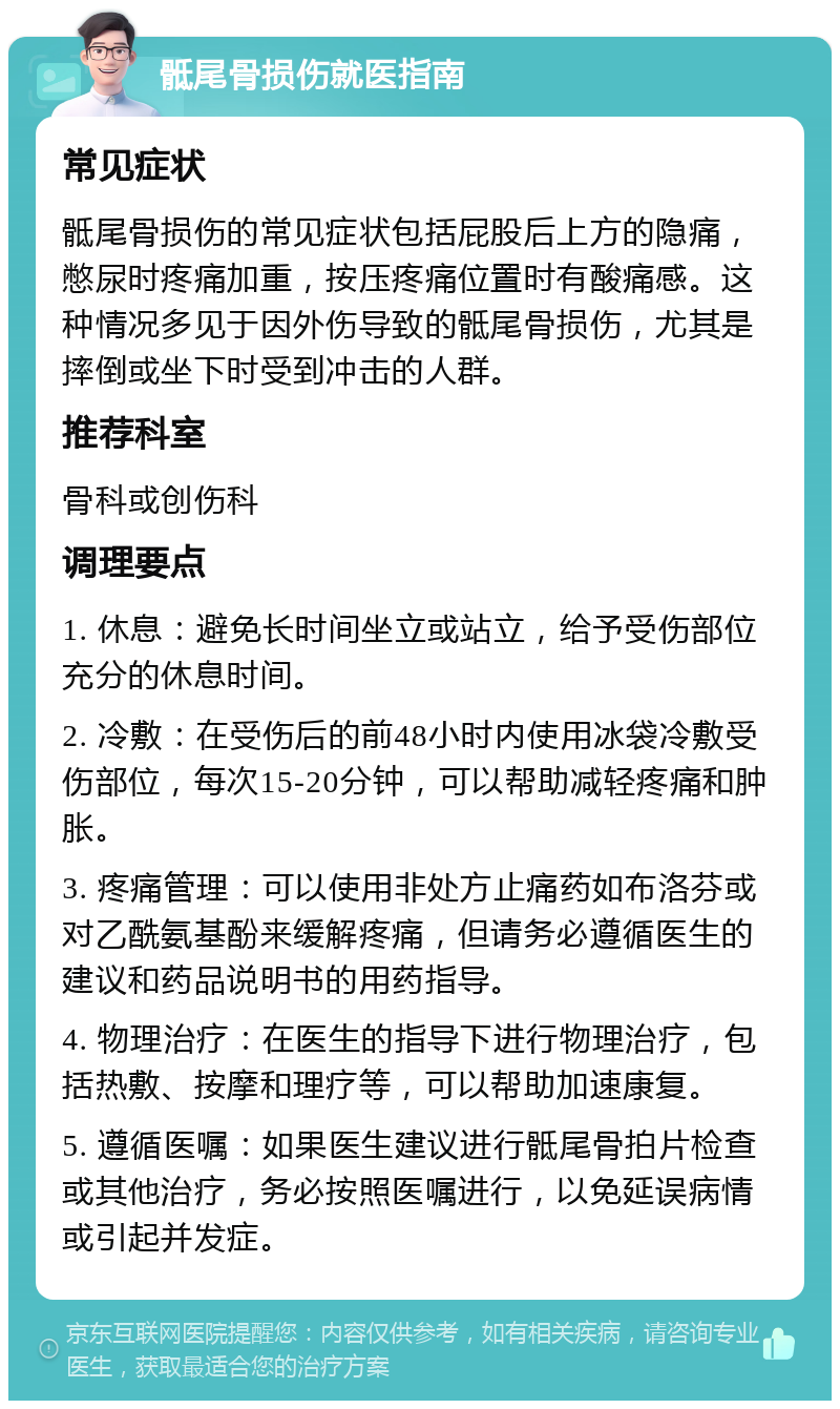 骶尾骨损伤就医指南 常见症状 骶尾骨损伤的常见症状包括屁股后上方的隐痛，憋尿时疼痛加重，按压疼痛位置时有酸痛感。这种情况多见于因外伤导致的骶尾骨损伤，尤其是摔倒或坐下时受到冲击的人群。 推荐科室 骨科或创伤科 调理要点 1. 休息：避免长时间坐立或站立，给予受伤部位充分的休息时间。 2. 冷敷：在受伤后的前48小时内使用冰袋冷敷受伤部位，每次15-20分钟，可以帮助减轻疼痛和肿胀。 3. 疼痛管理：可以使用非处方止痛药如布洛芬或对乙酰氨基酚来缓解疼痛，但请务必遵循医生的建议和药品说明书的用药指导。 4. 物理治疗：在医生的指导下进行物理治疗，包括热敷、按摩和理疗等，可以帮助加速康复。 5. 遵循医嘱：如果医生建议进行骶尾骨拍片检查或其他治疗，务必按照医嘱进行，以免延误病情或引起并发症。