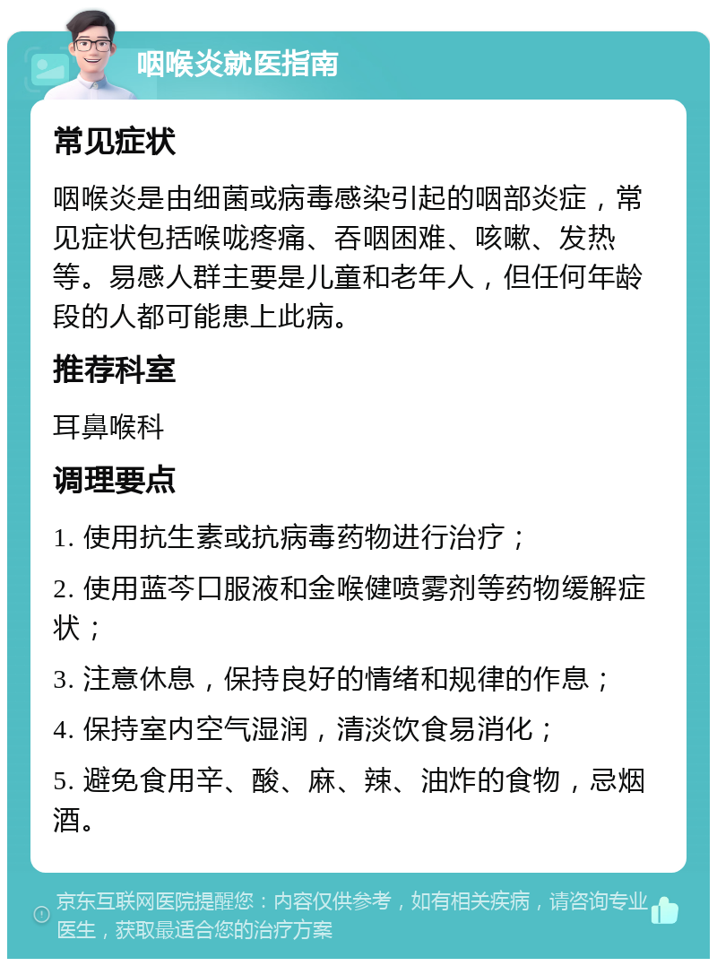 咽喉炎就医指南 常见症状 咽喉炎是由细菌或病毒感染引起的咽部炎症，常见症状包括喉咙疼痛、吞咽困难、咳嗽、发热等。易感人群主要是儿童和老年人，但任何年龄段的人都可能患上此病。 推荐科室 耳鼻喉科 调理要点 1. 使用抗生素或抗病毒药物进行治疗； 2. 使用蓝芩口服液和金喉健喷雾剂等药物缓解症状； 3. 注意休息，保持良好的情绪和规律的作息； 4. 保持室内空气湿润，清淡饮食易消化； 5. 避免食用辛、酸、麻、辣、油炸的食物，忌烟酒。