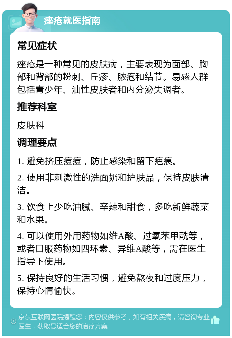 痤疮就医指南 常见症状 痤疮是一种常见的皮肤病，主要表现为面部、胸部和背部的粉刺、丘疹、脓疱和结节。易感人群包括青少年、油性皮肤者和内分泌失调者。 推荐科室 皮肤科 调理要点 1. 避免挤压痘痘，防止感染和留下疤痕。 2. 使用非刺激性的洗面奶和护肤品，保持皮肤清洁。 3. 饮食上少吃油腻、辛辣和甜食，多吃新鲜蔬菜和水果。 4. 可以使用外用药物如维A酸、过氧苯甲酰等，或者口服药物如四环素、异维A酸等，需在医生指导下使用。 5. 保持良好的生活习惯，避免熬夜和过度压力，保持心情愉快。