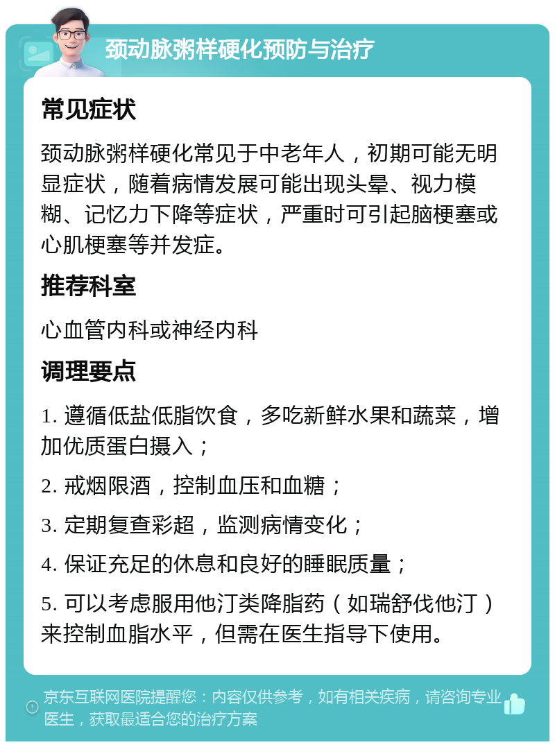 颈动脉粥样硬化预防与治疗 常见症状 颈动脉粥样硬化常见于中老年人，初期可能无明显症状，随着病情发展可能出现头晕、视力模糊、记忆力下降等症状，严重时可引起脑梗塞或心肌梗塞等并发症。 推荐科室 心血管内科或神经内科 调理要点 1. 遵循低盐低脂饮食，多吃新鲜水果和蔬菜，增加优质蛋白摄入； 2. 戒烟限酒，控制血压和血糖； 3. 定期复查彩超，监测病情变化； 4. 保证充足的休息和良好的睡眠质量； 5. 可以考虑服用他汀类降脂药（如瑞舒伐他汀）来控制血脂水平，但需在医生指导下使用。