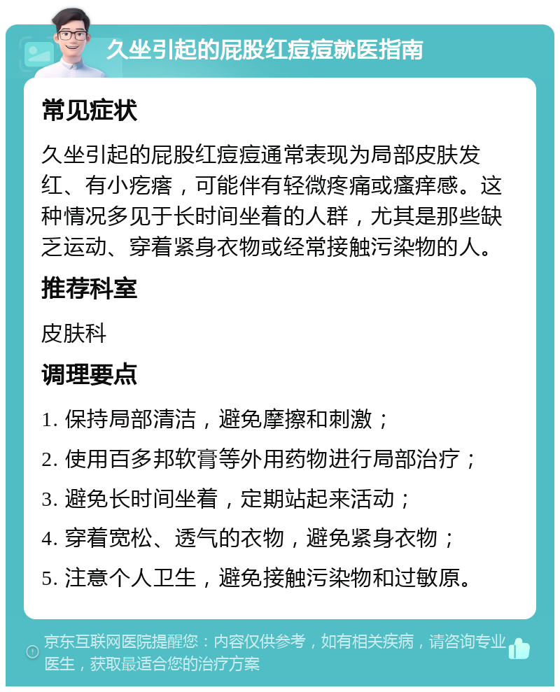 久坐引起的屁股红痘痘就医指南 常见症状 久坐引起的屁股红痘痘通常表现为局部皮肤发红、有小疙瘩，可能伴有轻微疼痛或瘙痒感。这种情况多见于长时间坐着的人群，尤其是那些缺乏运动、穿着紧身衣物或经常接触污染物的人。 推荐科室 皮肤科 调理要点 1. 保持局部清洁，避免摩擦和刺激； 2. 使用百多邦软膏等外用药物进行局部治疗； 3. 避免长时间坐着，定期站起来活动； 4. 穿着宽松、透气的衣物，避免紧身衣物； 5. 注意个人卫生，避免接触污染物和过敏原。