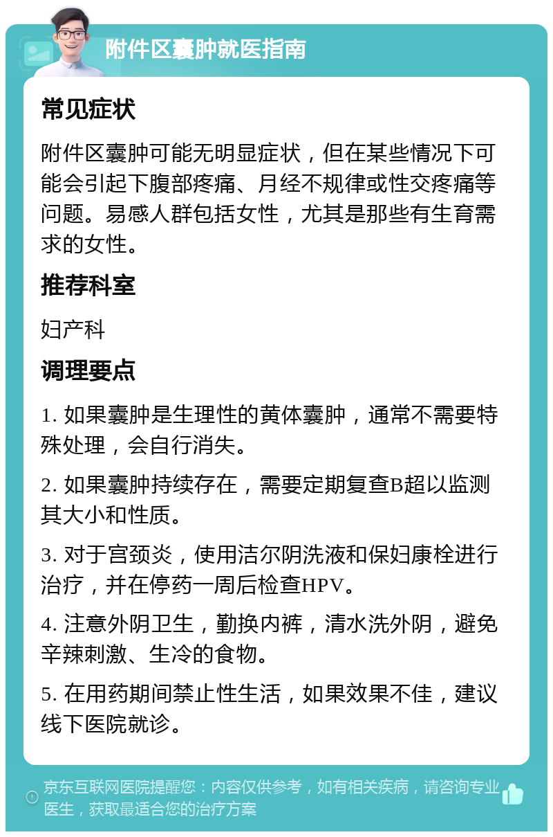 附件区囊肿就医指南 常见症状 附件区囊肿可能无明显症状，但在某些情况下可能会引起下腹部疼痛、月经不规律或性交疼痛等问题。易感人群包括女性，尤其是那些有生育需求的女性。 推荐科室 妇产科 调理要点 1. 如果囊肿是生理性的黄体囊肿，通常不需要特殊处理，会自行消失。 2. 如果囊肿持续存在，需要定期复查B超以监测其大小和性质。 3. 对于宫颈炎，使用洁尔阴洗液和保妇康栓进行治疗，并在停药一周后检查HPV。 4. 注意外阴卫生，勤换内裤，清水洗外阴，避免辛辣刺激、生冷的食物。 5. 在用药期间禁止性生活，如果效果不佳，建议线下医院就诊。