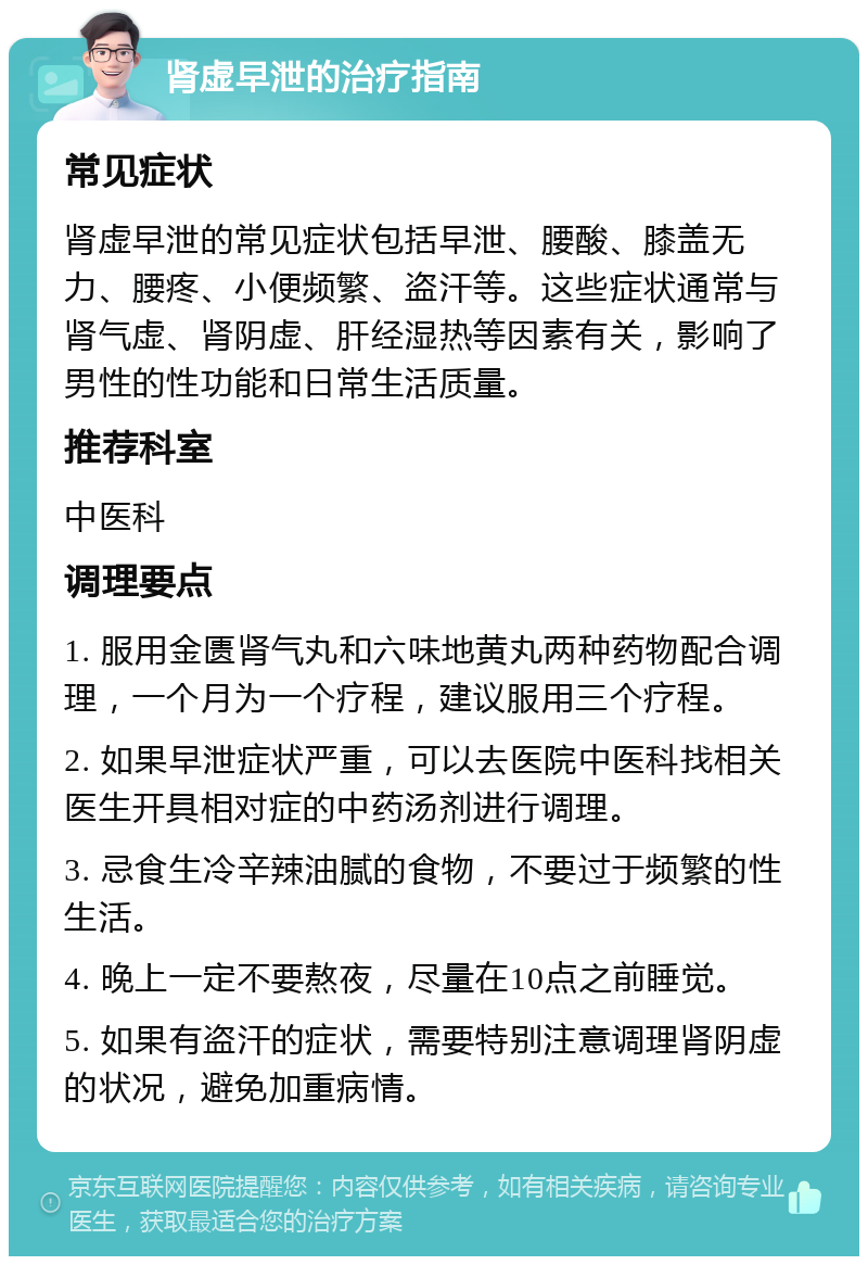 肾虚早泄的治疗指南 常见症状 肾虚早泄的常见症状包括早泄、腰酸、膝盖无力、腰疼、小便频繁、盗汗等。这些症状通常与肾气虚、肾阴虚、肝经湿热等因素有关，影响了男性的性功能和日常生活质量。 推荐科室 中医科 调理要点 1. 服用金匮肾气丸和六味地黄丸两种药物配合调理，一个月为一个疗程，建议服用三个疗程。 2. 如果早泄症状严重，可以去医院中医科找相关医生开具相对症的中药汤剂进行调理。 3. 忌食生冷辛辣油腻的食物，不要过于频繁的性生活。 4. 晚上一定不要熬夜，尽量在10点之前睡觉。 5. 如果有盗汗的症状，需要特别注意调理肾阴虚的状况，避免加重病情。