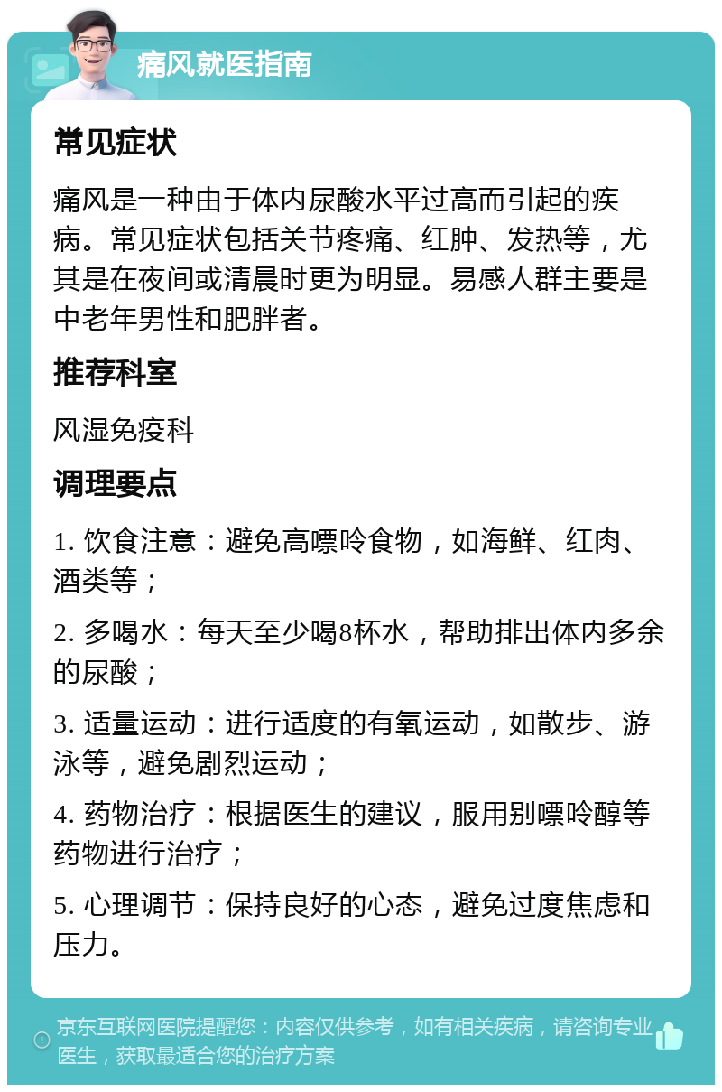 痛风就医指南 常见症状 痛风是一种由于体内尿酸水平过高而引起的疾病。常见症状包括关节疼痛、红肿、发热等，尤其是在夜间或清晨时更为明显。易感人群主要是中老年男性和肥胖者。 推荐科室 风湿免疫科 调理要点 1. 饮食注意：避免高嘌呤食物，如海鲜、红肉、酒类等； 2. 多喝水：每天至少喝8杯水，帮助排出体内多余的尿酸； 3. 适量运动：进行适度的有氧运动，如散步、游泳等，避免剧烈运动； 4. 药物治疗：根据医生的建议，服用别嘌呤醇等药物进行治疗； 5. 心理调节：保持良好的心态，避免过度焦虑和压力。