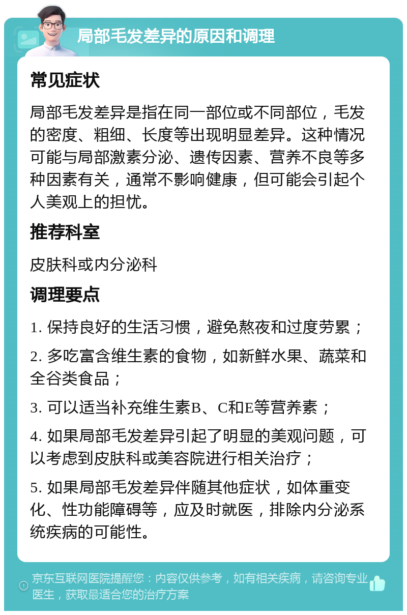 局部毛发差异的原因和调理 常见症状 局部毛发差异是指在同一部位或不同部位，毛发的密度、粗细、长度等出现明显差异。这种情况可能与局部激素分泌、遗传因素、营养不良等多种因素有关，通常不影响健康，但可能会引起个人美观上的担忧。 推荐科室 皮肤科或内分泌科 调理要点 1. 保持良好的生活习惯，避免熬夜和过度劳累； 2. 多吃富含维生素的食物，如新鲜水果、蔬菜和全谷类食品； 3. 可以适当补充维生素B、C和E等营养素； 4. 如果局部毛发差异引起了明显的美观问题，可以考虑到皮肤科或美容院进行相关治疗； 5. 如果局部毛发差异伴随其他症状，如体重变化、性功能障碍等，应及时就医，排除内分泌系统疾病的可能性。