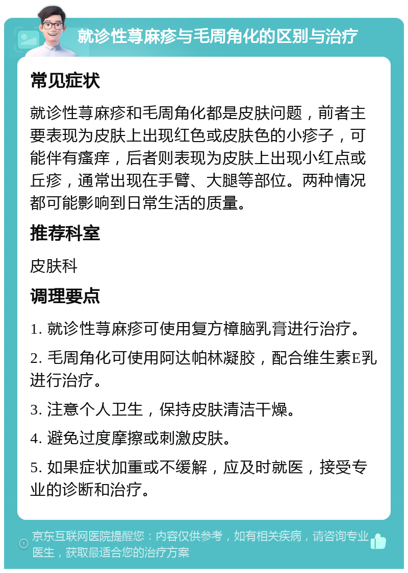 就诊性荨麻疹与毛周角化的区别与治疗 常见症状 就诊性荨麻疹和毛周角化都是皮肤问题，前者主要表现为皮肤上出现红色或皮肤色的小疹子，可能伴有瘙痒，后者则表现为皮肤上出现小红点或丘疹，通常出现在手臂、大腿等部位。两种情况都可能影响到日常生活的质量。 推荐科室 皮肤科 调理要点 1. 就诊性荨麻疹可使用复方樟脑乳膏进行治疗。 2. 毛周角化可使用阿达帕林凝胶，配合维生素E乳进行治疗。 3. 注意个人卫生，保持皮肤清洁干燥。 4. 避免过度摩擦或刺激皮肤。 5. 如果症状加重或不缓解，应及时就医，接受专业的诊断和治疗。