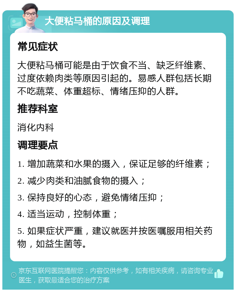 大便粘马桶的原因及调理 常见症状 大便粘马桶可能是由于饮食不当、缺乏纤维素、过度依赖肉类等原因引起的。易感人群包括长期不吃蔬菜、体重超标、情绪压抑的人群。 推荐科室 消化内科 调理要点 1. 增加蔬菜和水果的摄入，保证足够的纤维素； 2. 减少肉类和油腻食物的摄入； 3. 保持良好的心态，避免情绪压抑； 4. 适当运动，控制体重； 5. 如果症状严重，建议就医并按医嘱服用相关药物，如益生菌等。