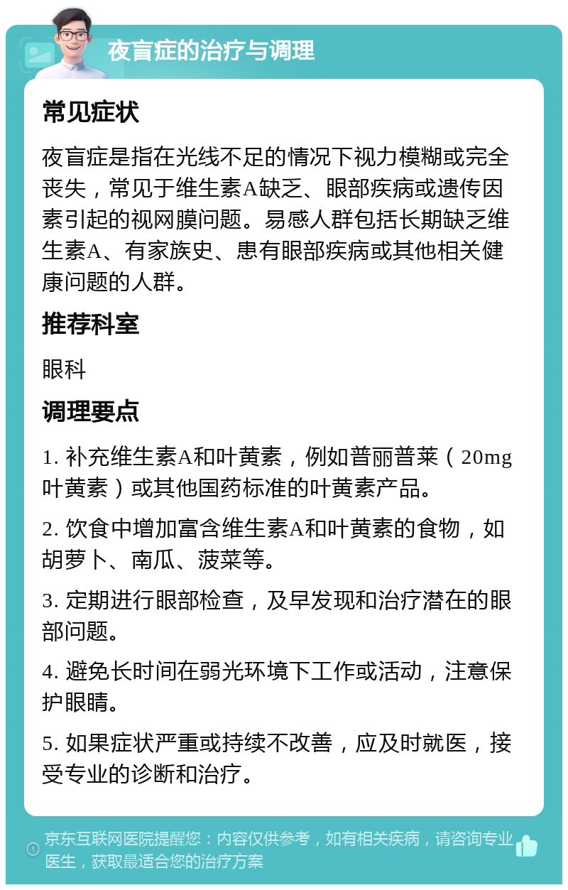 夜盲症的治疗与调理 常见症状 夜盲症是指在光线不足的情况下视力模糊或完全丧失，常见于维生素A缺乏、眼部疾病或遗传因素引起的视网膜问题。易感人群包括长期缺乏维生素A、有家族史、患有眼部疾病或其他相关健康问题的人群。 推荐科室 眼科 调理要点 1. 补充维生素A和叶黄素，例如普丽普莱（20mg叶黄素）或其他国药标准的叶黄素产品。 2. 饮食中增加富含维生素A和叶黄素的食物，如胡萝卜、南瓜、菠菜等。 3. 定期进行眼部检查，及早发现和治疗潜在的眼部问题。 4. 避免长时间在弱光环境下工作或活动，注意保护眼睛。 5. 如果症状严重或持续不改善，应及时就医，接受专业的诊断和治疗。