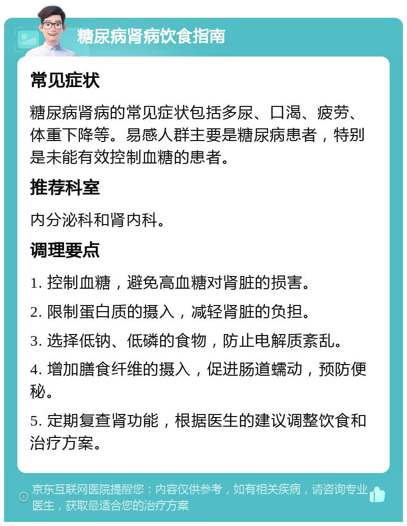 糖尿病肾病饮食指南 常见症状 糖尿病肾病的常见症状包括多尿、口渴、疲劳、体重下降等。易感人群主要是糖尿病患者，特别是未能有效控制血糖的患者。 推荐科室 内分泌科和肾内科。 调理要点 1. 控制血糖，避免高血糖对肾脏的损害。 2. 限制蛋白质的摄入，减轻肾脏的负担。 3. 选择低钠、低磷的食物，防止电解质紊乱。 4. 增加膳食纤维的摄入，促进肠道蠕动，预防便秘。 5. 定期复查肾功能，根据医生的建议调整饮食和治疗方案。