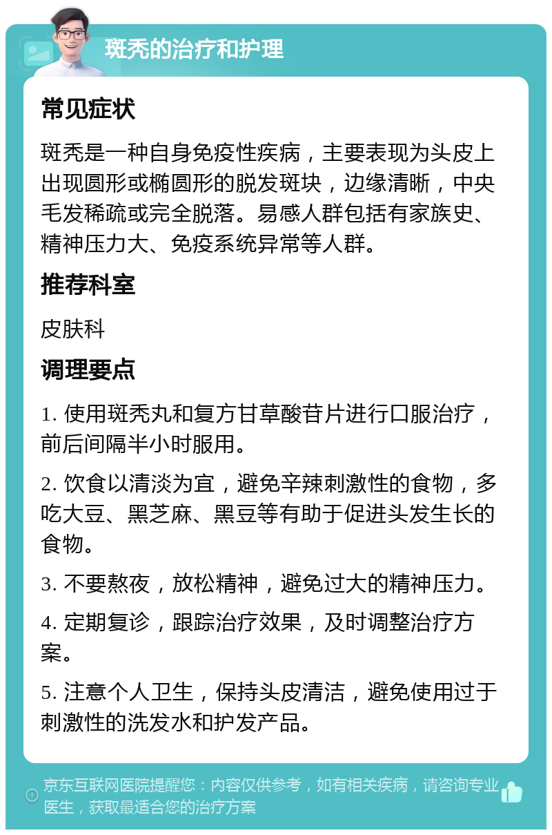 斑秃的治疗和护理 常见症状 斑秃是一种自身免疫性疾病，主要表现为头皮上出现圆形或椭圆形的脱发斑块，边缘清晰，中央毛发稀疏或完全脱落。易感人群包括有家族史、精神压力大、免疫系统异常等人群。 推荐科室 皮肤科 调理要点 1. 使用斑秃丸和复方甘草酸苷片进行口服治疗，前后间隔半小时服用。 2. 饮食以清淡为宜，避免辛辣刺激性的食物，多吃大豆、黑芝麻、黑豆等有助于促进头发生长的食物。 3. 不要熬夜，放松精神，避免过大的精神压力。 4. 定期复诊，跟踪治疗效果，及时调整治疗方案。 5. 注意个人卫生，保持头皮清洁，避免使用过于刺激性的洗发水和护发产品。