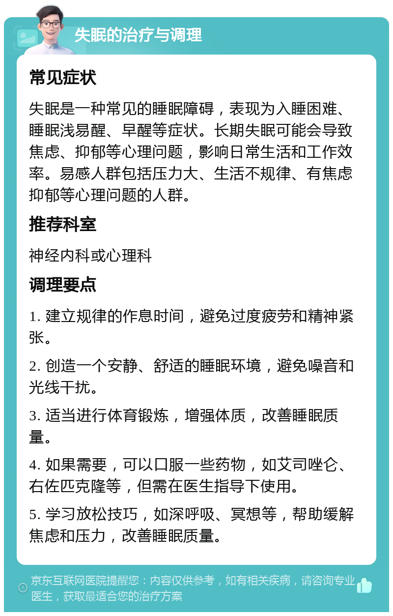 失眠的治疗与调理 常见症状 失眠是一种常见的睡眠障碍，表现为入睡困难、睡眠浅易醒、早醒等症状。长期失眠可能会导致焦虑、抑郁等心理问题，影响日常生活和工作效率。易感人群包括压力大、生活不规律、有焦虑抑郁等心理问题的人群。 推荐科室 神经内科或心理科 调理要点 1. 建立规律的作息时间，避免过度疲劳和精神紧张。 2. 创造一个安静、舒适的睡眠环境，避免噪音和光线干扰。 3. 适当进行体育锻炼，增强体质，改善睡眠质量。 4. 如果需要，可以口服一些药物，如艾司唑仑、右佐匹克隆等，但需在医生指导下使用。 5. 学习放松技巧，如深呼吸、冥想等，帮助缓解焦虑和压力，改善睡眠质量。