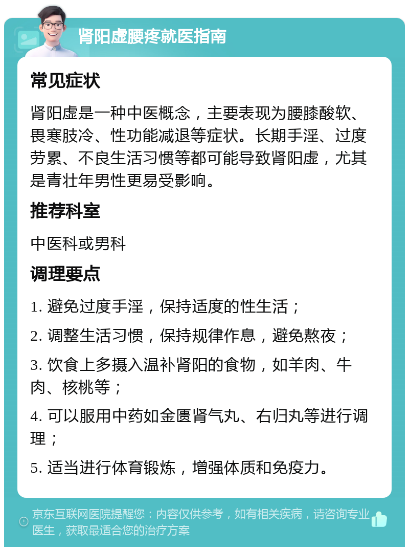 肾阳虚腰疼就医指南 常见症状 肾阳虚是一种中医概念，主要表现为腰膝酸软、畏寒肢冷、性功能减退等症状。长期手淫、过度劳累、不良生活习惯等都可能导致肾阳虚，尤其是青壮年男性更易受影响。 推荐科室 中医科或男科 调理要点 1. 避免过度手淫，保持适度的性生活； 2. 调整生活习惯，保持规律作息，避免熬夜； 3. 饮食上多摄入温补肾阳的食物，如羊肉、牛肉、核桃等； 4. 可以服用中药如金匮肾气丸、右归丸等进行调理； 5. 适当进行体育锻炼，增强体质和免疫力。