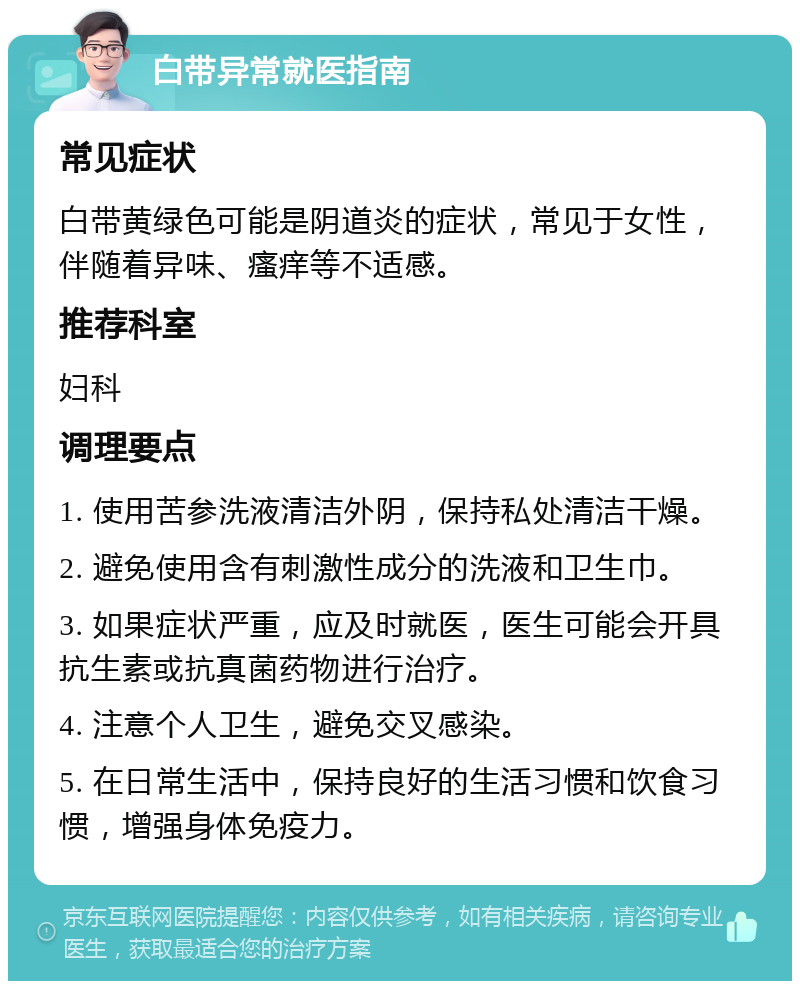 白带异常就医指南 常见症状 白带黄绿色可能是阴道炎的症状，常见于女性，伴随着异味、瘙痒等不适感。 推荐科室 妇科 调理要点 1. 使用苦参洗液清洁外阴，保持私处清洁干燥。 2. 避免使用含有刺激性成分的洗液和卫生巾。 3. 如果症状严重，应及时就医，医生可能会开具抗生素或抗真菌药物进行治疗。 4. 注意个人卫生，避免交叉感染。 5. 在日常生活中，保持良好的生活习惯和饮食习惯，增强身体免疫力。