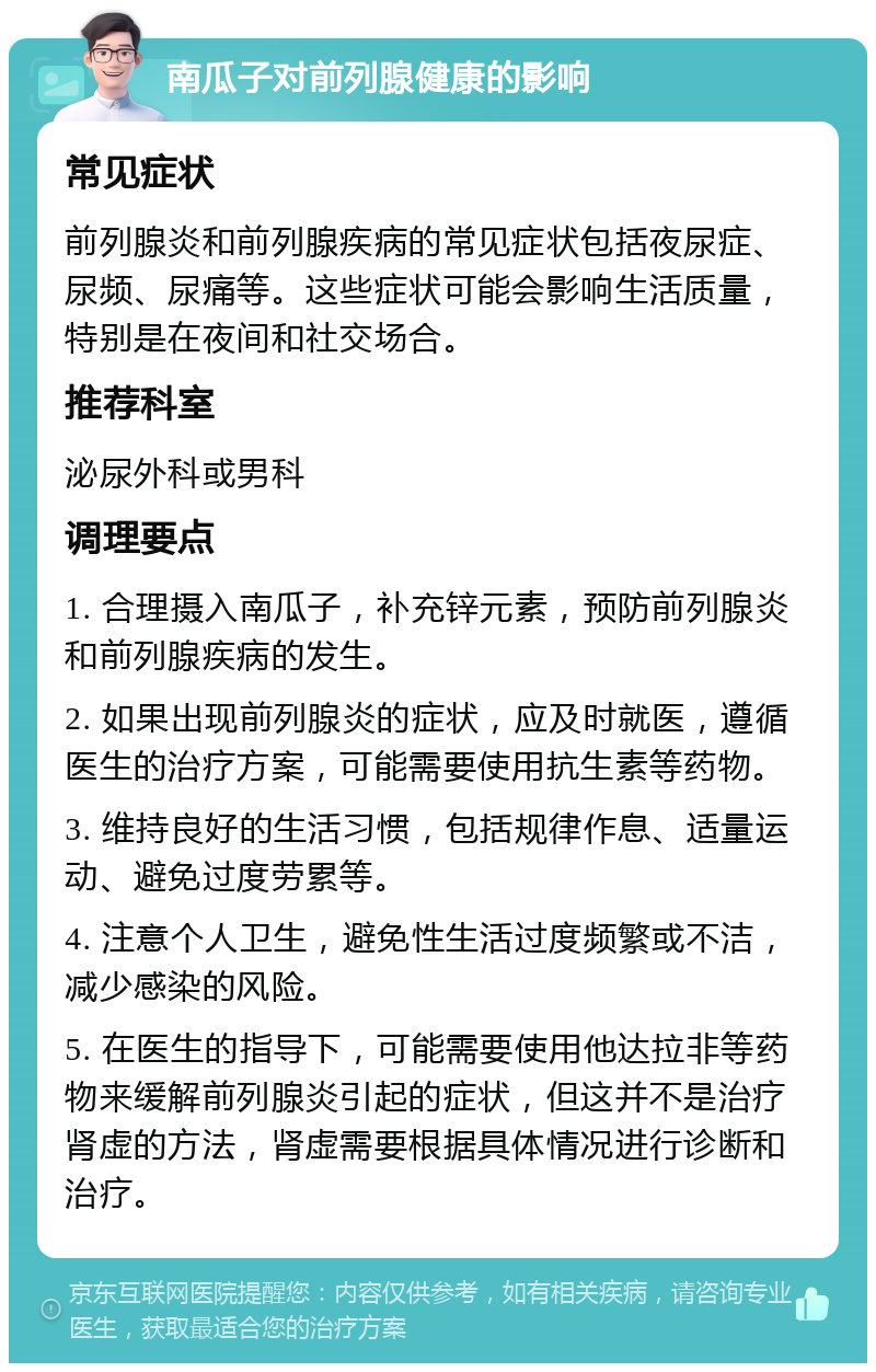 南瓜子对前列腺健康的影响 常见症状 前列腺炎和前列腺疾病的常见症状包括夜尿症、尿频、尿痛等。这些症状可能会影响生活质量，特别是在夜间和社交场合。 推荐科室 泌尿外科或男科 调理要点 1. 合理摄入南瓜子，补充锌元素，预防前列腺炎和前列腺疾病的发生。 2. 如果出现前列腺炎的症状，应及时就医，遵循医生的治疗方案，可能需要使用抗生素等药物。 3. 维持良好的生活习惯，包括规律作息、适量运动、避免过度劳累等。 4. 注意个人卫生，避免性生活过度频繁或不洁，减少感染的风险。 5. 在医生的指导下，可能需要使用他达拉非等药物来缓解前列腺炎引起的症状，但这并不是治疗肾虚的方法，肾虚需要根据具体情况进行诊断和治疗。