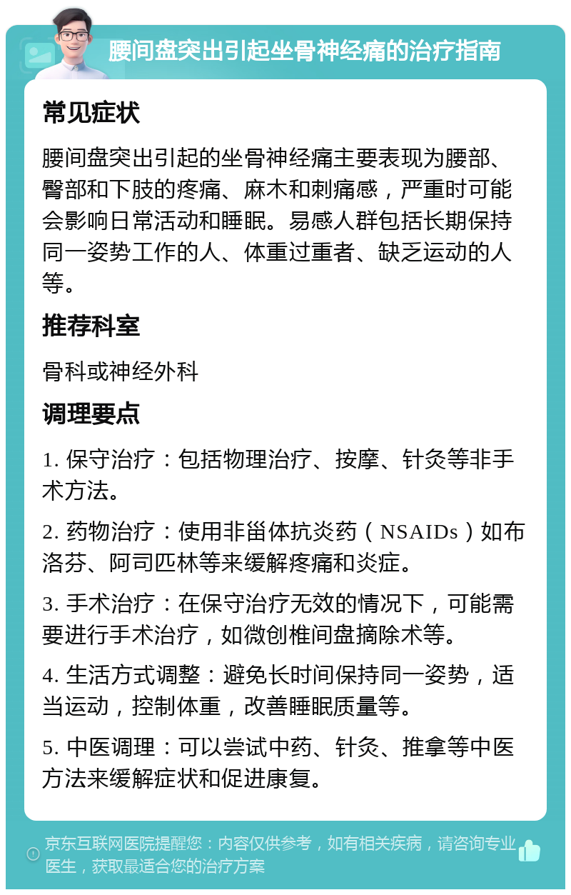 腰间盘突出引起坐骨神经痛的治疗指南 常见症状 腰间盘突出引起的坐骨神经痛主要表现为腰部、臀部和下肢的疼痛、麻木和刺痛感，严重时可能会影响日常活动和睡眠。易感人群包括长期保持同一姿势工作的人、体重过重者、缺乏运动的人等。 推荐科室 骨科或神经外科 调理要点 1. 保守治疗：包括物理治疗、按摩、针灸等非手术方法。 2. 药物治疗：使用非甾体抗炎药（NSAIDs）如布洛芬、阿司匹林等来缓解疼痛和炎症。 3. 手术治疗：在保守治疗无效的情况下，可能需要进行手术治疗，如微创椎间盘摘除术等。 4. 生活方式调整：避免长时间保持同一姿势，适当运动，控制体重，改善睡眠质量等。 5. 中医调理：可以尝试中药、针灸、推拿等中医方法来缓解症状和促进康复。